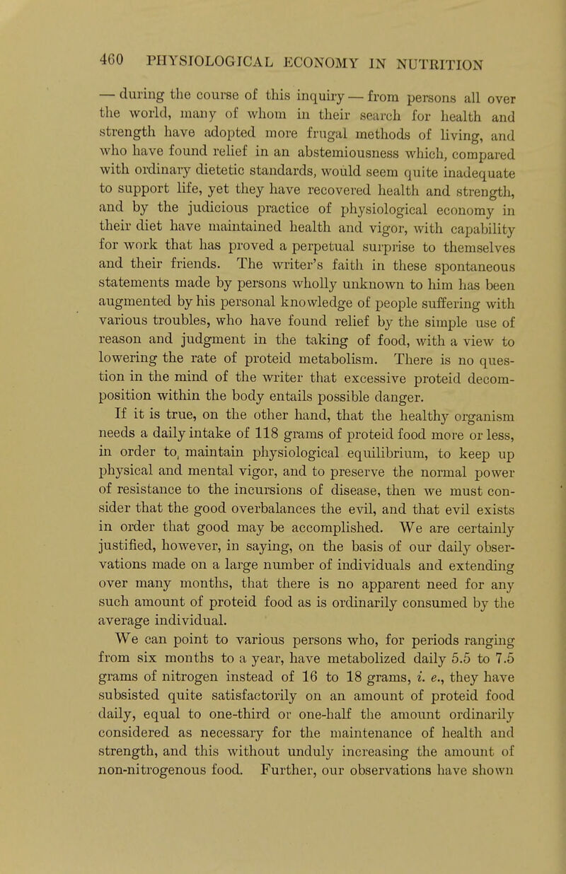 — during the course of this inquiry — from persons all over the world, many of whom in their search for health and strength have adopted more frugal methods of living, and who have found relief in an abstemiousness which, compared with ordinary dietetic standards, would seem quite inadequate to support life, yet they have recovered health and strength, and by the judicious practice of physiological economy in their diet have maintained health and vigor, with capability for work that has proved a perpetual surprise to themselves and their friends. The writer's faith in these spontaneous statements made by persons wholly unknown to him has been augmented by his personal knowledge of people suffering with various troubles, who have found relief by the simple use of reason and judgment in the taking of food, with a view to lowering the rate of proteid metabolism. There is no ques- tion in the mind of the writer that excessive proteid decom- position within the body entails possible danger. If it is true, on the other hand, that the healthy organism needs a daily intake of 118 grams of proteid food more or less, in order to, maintain physiological equilibrium, to keep up physical and mental vigor, and to preserve the normal power of resistance to the incursions of disease, then we must con- sider that the good overbalances the evil, and that evil exists in order that good may be accomplished. We are certainly justified, however, in saying, on the basis of our daily obser- vations made on a large number of individuals and extending over many months, that there is no apparent need for any such amount of proteid food as is ordinarily consumed by the average individual. We can point to various persons who, for periods ranging from six months to a year, have metabolized daily 5.5 to 7.5 grams of nitrogen instead of 16 to 18 grams, i. e., they have subsisted quite satisfactorily on an amount of proteid food daily, equal to one-third or one-half the amount ordinarily considered as necessary for the maintenance of health and strength, and this without unduly increasing the amount of non-nitrogenous food. Further, our observations have shown