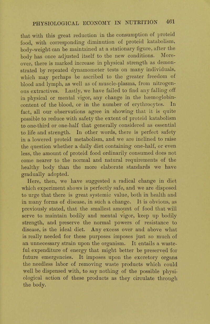 that with this great reduction in the consumption of proteid food, with corresponding diminution of proteid katabolism, body-weight can be maintained at a stationary figure, after the body has once adjusted itself to the new conditions. More- over, there is marked increase in physical strength as demon- strated by repeated dynamometer tests on many individuals, which may perhaps be ascribed to the greater freedom of blood and lymph, as well as of muscle-plasma, from nitrogen- ous extractives. Lastly, we have failed to find any falling off in physical or mental vigor, any change in the haemoglobin- content of the blood, or in the number of erythrocytes. In fact, all our observations agree in showing that it is quite possible to reduce with safety the extent of proteid katabolism to one-third or one-half that generally considered as essential to life and strength. In other words, there is perfect safety in a lowered proteid metabolism, and we are inclined to raise the question whether a daily diet containing one-half, or even less, the amount of proteid food ordinarily consumed does not come nearer to the normal and natural requirements of the healthy body than the more elaborate standards we have gradually adopted. Here, then, we have suggested a radical change in diet which experiment shows is perfectly safe, and we are disposed to urge that there is great systemic value, both in health and in many forms of disease, in such a change. It is obvious, as previously stated, that the smallest amount of food that will serve to maintain bodily and mental vigor, keep up bodily strength, and preserve the normal powers of resistance to disease, is the ideal diet. Any excess over and above what is really needed for these purposes imposes just so much of an unnecessary strain upon the organism. It entails a waste- ful expenditure of energy that might better be preserved for future emergencies. It imposes upon the excretory organs the needless labor of removing waste products which could well be dispensed with, to say nothing of the possible physi- ological action of these products as they circulate through the body.