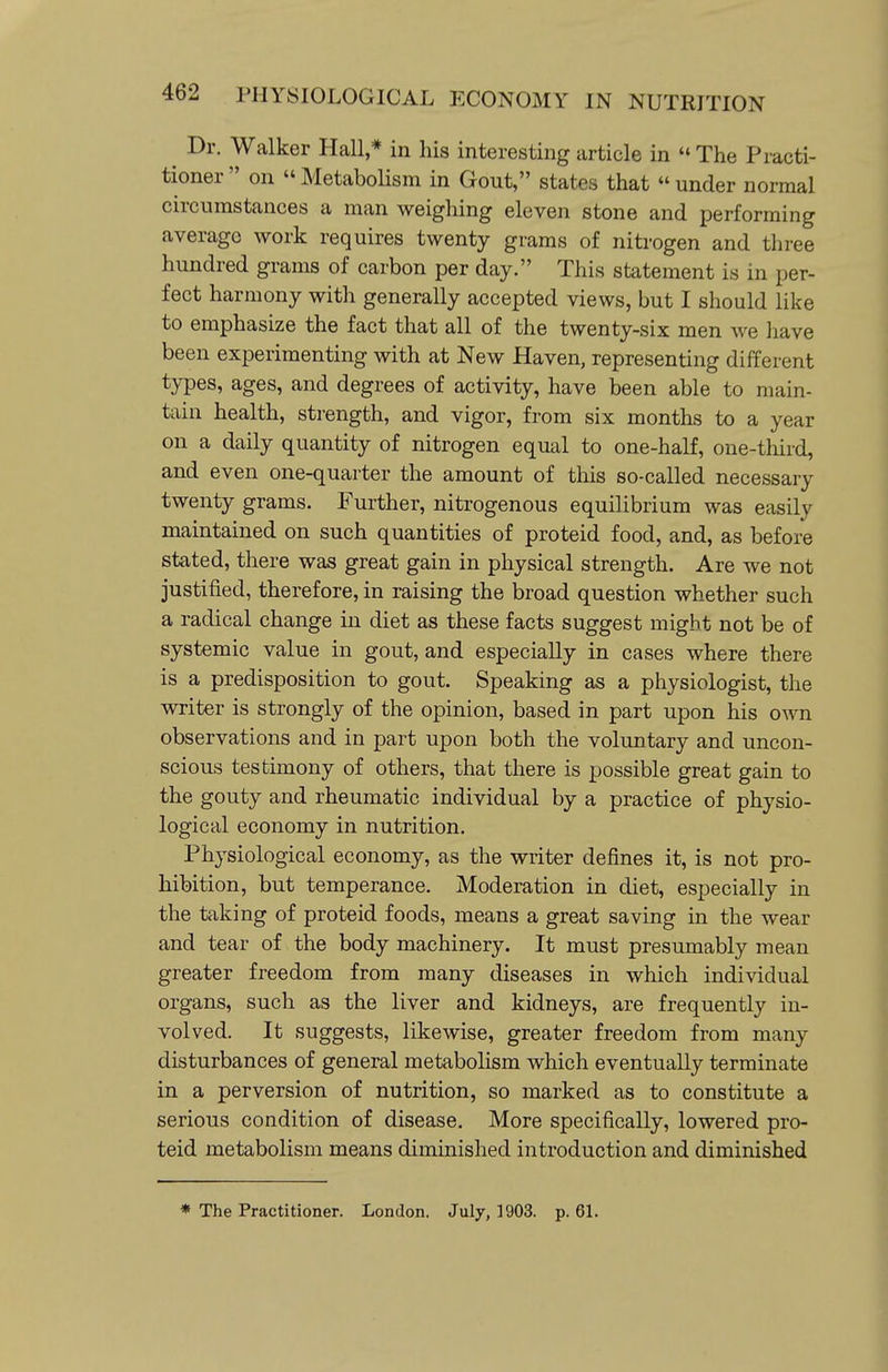 ^ Dr. Walker Hall,* in his interesting article in  The Practi- tioner  on  Metabolism in Gout, states that  under normal circumstances a man weighing eleven stone and performing average work requires twenty grams of nitrogen and three hundred grams of carbon per day. This statement is in per- fect harmony with generally accepted views, but I should like to emphasize the fact that all of the twenty-six men we have been experimenting with at New Haven, representing different types, ages, and degrees of activity, have been able to main- tain health, strength, and vigor, from six months to a year on a daily quantity of nitrogen equal to one-half, one-third, and even one-quarter the amount of this so-called necessary twenty grams. Further, nitrogenous equilibrium was easily maintained on such quantities of proteid food, and, as before stated, there was great gain in physical strength. Are we not justified, therefore, in raising the broad question whether such a radical change in diet as these facts suggest might not be of systemic value in gout, and especially in cases where there is a predisposition to gout. Speaking as a physiologist, the writer is strongly of the opinion, based in part upon his own observations and in part upon both the voluntary and uncon- scious testimony of others, that there is possible great gain to the gouty and rheumatic individual by a practice of physio- logical economy in nutrition. Physiological economy, as the writer defines it, is not pro- hibition, but temperance. Moderation in diet, especially in the taking of proteid foods, means a great saving in the wear and tear of the body machinery. It must presumably mean greater freedom from many diseases in which individual organs, such as the liver and kidneys, are frequently in- volved. It suggests, likewise, greater freedom from many disturbances of general metabolism which eventually terminate in a perversion of nutrition, so marked as to constitute a serious condition of disease. More specifically, lowered pro- teid metabolism means diminished introduction and diminished ♦ The Practitioner. London. Julj, 1903. p. 61.