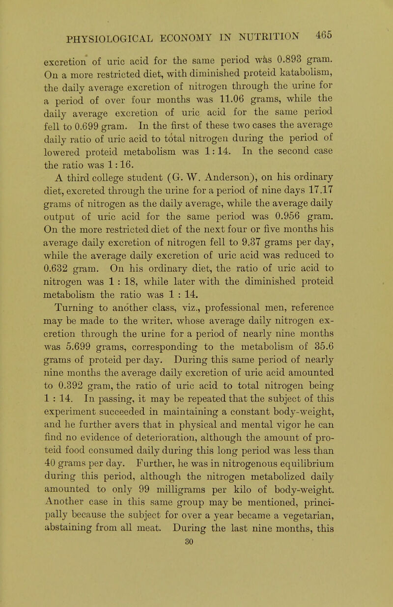 excretion of uric acid for the same period wks 0.893 gram. On a more restricted diet, with diminished proteid katabolism, the daily average excretion of nitrogen through the urine for a period of over four months was 11.06 grams, while the daily average excretion of uric acid for the same period fell to 0.699 gram. In the first of these two cases the average daily ratio of uric acid to total nitrogen during the period of lowered proteid metabolism was 1:14. In the second case the ratio was 1:16. A third college student (G. W. Anderson), on his ordinary diet, excreted through the urine for a period of nine days 17.17 grams of nitrogen as the daily average, while the average daily output of uric acid for the same period was 0.956 gram. On the more restricted diet of the next four or five months his average daily excretion of nitrogen fell to 9.37 grams per day, while the average daily excretion of uric acid was reduced to 0.632 gram. On his ordinary diet, the ratio of uric acid to nitrogen was 1 : 18, while later with the diminished proteid metabolism the ratio was 1 : 14. Turning to another class, viz., professional men, reference may be made to the writer, whose average daily nitrogen ex- cretion through the urine for a period of nearly nine months was 5.699 grams, corresponding to the metabolism of 35.6 grams of proteid per day. During this same period of nearly nine months the average daily excretion of uric acid amounted to 0.392 gram, the ratio of uric acid to total nitrogen being 1 : 14. In passing, it may be repeated that the subject of this experiment succeeded in maintaining a constant body-weight, and he further avers that in physical and mental vigor he can find no evidence of deterioration, although the amount of pro- teid food consumed daily during this long period was less than 40 grams per day. Further, he was in nitrogenous equilibrium during this period, although the nitrogen metabolized daily amounted to only 99 milligrams per kilo of body-weight. Another case in this same group may be mentioned, princi- pally because the subject for over a year became a vegetarian, abstaining from all meat. During the last nine months, this 30