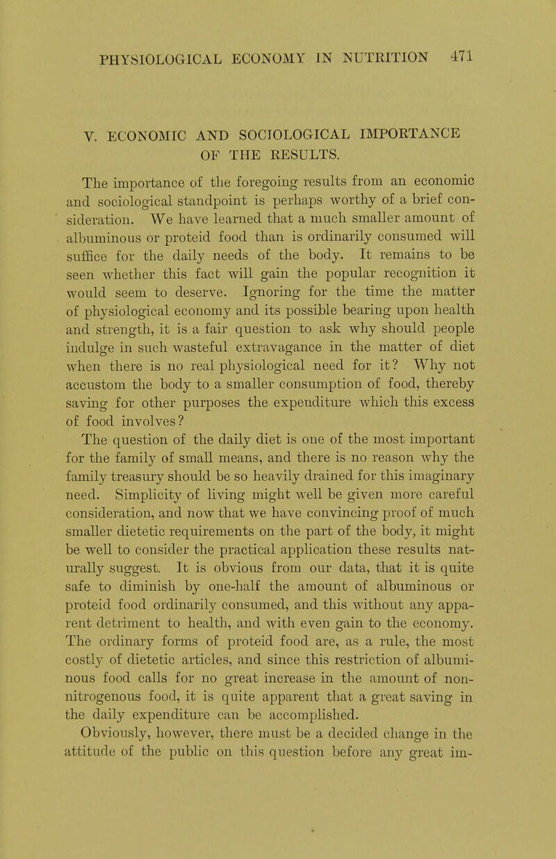 V. ECONOMIC AND SOCIOLOGICAL IMPORTANCE OF THE RESULTS. The importance of the foregoing results from an economic and sociological standpoint is perhaps worthy of a brief con- sideration. We have learned that a much smaller amount of albuminous or proteid food than is ordinarily consumed will suffice for the daily needs of the body. It remains to be seen whether this fact will gain the popular recognition it would seem to deserve. Ignoring for the time the matter of physiological economy and its possible bearing upon health and strength, it is a fair question to ask why should people indulge in such wasteful extravagance in the matter of diet when there is no real physiological need for it ? Why not accustom the body to a smaller consumption of food, thereby saving for other purposes the expenditure which this excess of food involves? The question of the daily diet is one of the most important for the family of small means, and there is no reason why the family treasury should be so heavily drained for this imaginary need. Simplicity of living might well be given more careful consideration, and now that we have convincing proof of much smaller dietetic requirements on the part of the body, it might be well to consider the practical application these results nat- urally suggest. It is obvious from our data, that it is quite safe to diminish by one-half the amount of albuminous or proteid food ordinarily consumed, and this without any appa- rent detriment to health, and with even gain to the economy. The ordinary forms of proteid food are, as a rule, the most costly of dietetic articles, and since this restriction of albumi- nous food calls for no great increase in the amount of non- nitrogenous food, it is quite apparent that a great saving in the daily expenditure can be accomplished. Obviously, however, there must be a decided change in the attitude of the public on this question before any great im-