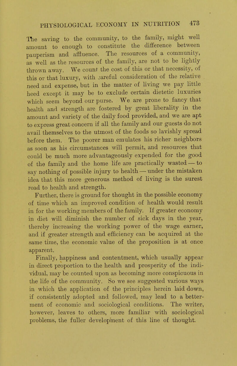 The saving to the community, to the family, might well amount to enough to constitute the difference between pauperism and affluence. The resources of a community, as well as the resources of the family, are not to be lightly thrown away. We count the cost of this or that necessity, of this or that luxury, with jaref ul consideration of the relative need and expense, but in the matter of living we pay little heed except it may be to exclude certain dietetic luxuries which seem beyond our purse. We are prone to fancy that health and strength are fostered by great liberality in the amount and variety of the daily food provided, and we are apt to express great concern if all the family and our guests do not avail themselves to the utmost of the foods so lavishly spread before them. The poorer man emulates his richer neighbors as soon as his circumstances will permit, and resources that could be much more advantageously expended for the good of the family and the home life are practically wasted — to say nothing of possible injury to health — under the mistaken idea that this more generous method of living is the surest road to health and strength. Further, there is ground for thought in the possible economy of time which an improved condition of health would result in for the working members of the family. If greater economy in diet will diminish the number of sick days in the year, thereby increasing the working power of the wage earner, and if greater strength and efficiency can be acquired at the same time, the economic value of the proposition is at once apparent. Finally, happiness and contentment, which usually appear in direct proportion to the health and prosperity of the indi- vidual, may be counted upon as becoming more conspicuous in the life of the community. So we see suggested various ways in which the application of the principles herein laid down, if consistently adopted and followed, may lead to a better- ment of economic and sociological conditions. The writer, however, leaves to others, more familiar with sociological problems, the fuller development of this line of thought.