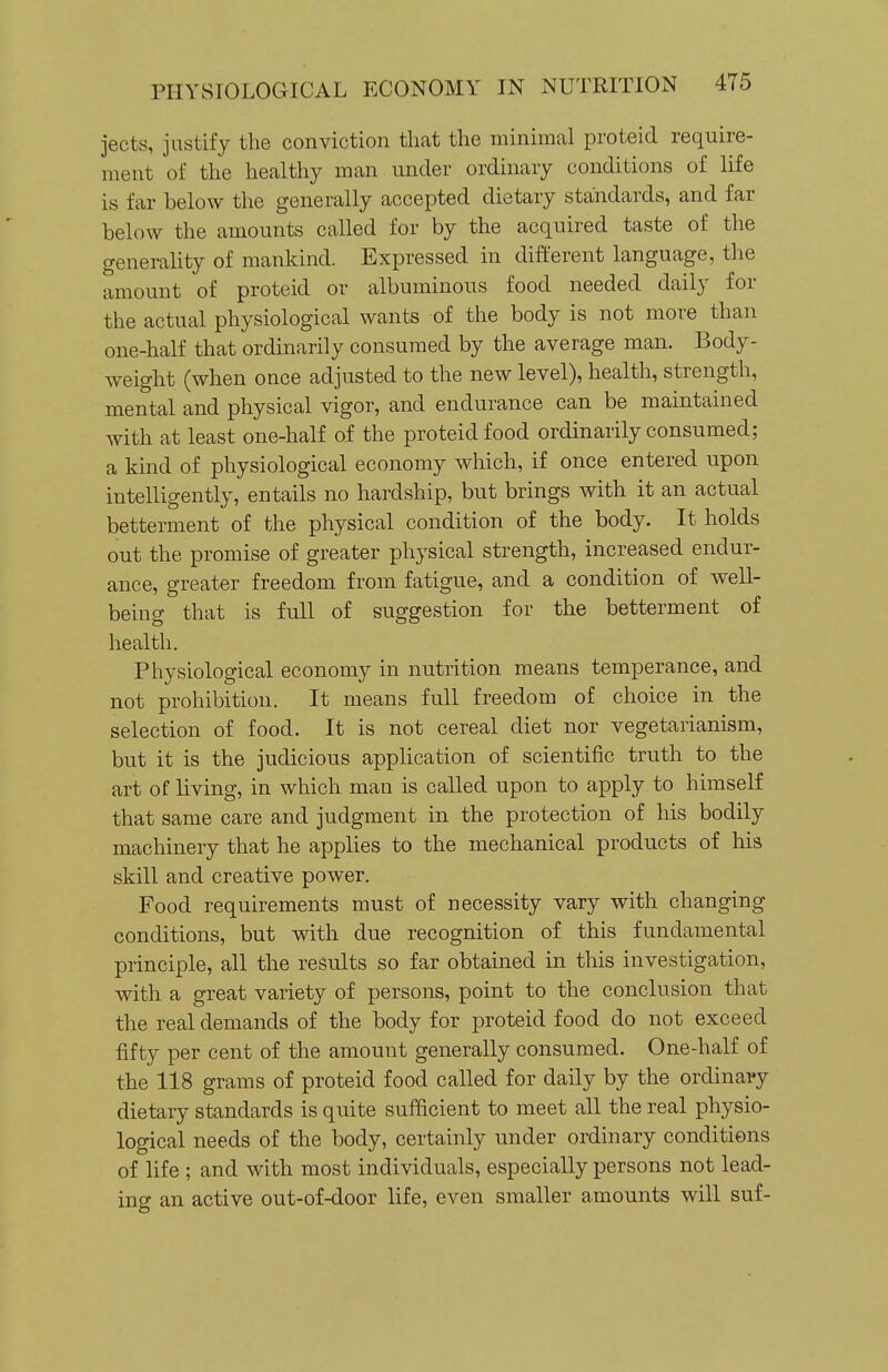 jects, justify the conviction that the minimal proteid require- ment of the healthy man under ordinary conditions of life is far below the generally accepted dietary standards, and far below the amounts called for by the acquired taste of the generality of mankind. Expressed in different language, the amount of proteid or albuminous food needed daily for the actual physiological wants of the body is not more than one-half that ordinarily consumed by the average man. Body- weight (when once adjusted to the new level), health, strength, mental and physical vigor, and endurance can be maintained with at least one-half of the proteid food ordinarily consumed; a kind of physiological economy which, if once entered upon intelligently, entails no hardship, but brings with it an actual betterment of the physical condition of the body. It holds out the promise of greater physical strength, increased endur- ance, greater freedom from fatigue, and a condition of well- being that is full of suggestion for the betterment of health. Physiological economy in nutrition means temperance, and not prohibition. It means full freedom of choice in the selection of food. It is not cereal diet nor vegetarianism, but it is the judicious application of scientific truth to the art of living, in which man is called upon to apply to himself that same care and judgment in the protection of his bodily machinery that he applies to the mechanical products of his skill and creative power. Food requirements must of necessity vary with changing conditions, but with due recognition of this fundamental principle, all the results so far obtained in this investigation, with a great variety of persons, point to the conclusion that the real demands of the body for proteid food do not exceed fifty per cent of the amount generally consumed. One-half of the 118 grams of proteid food called for daily by the ordinary dietary standards is quite sufficient to meet all the real physio- logical needs of the body, certainly under ordinary conditions of life ; and with most individuals, especially persons not lead- ing an active out-of-door life, even smaller amounts will suf-