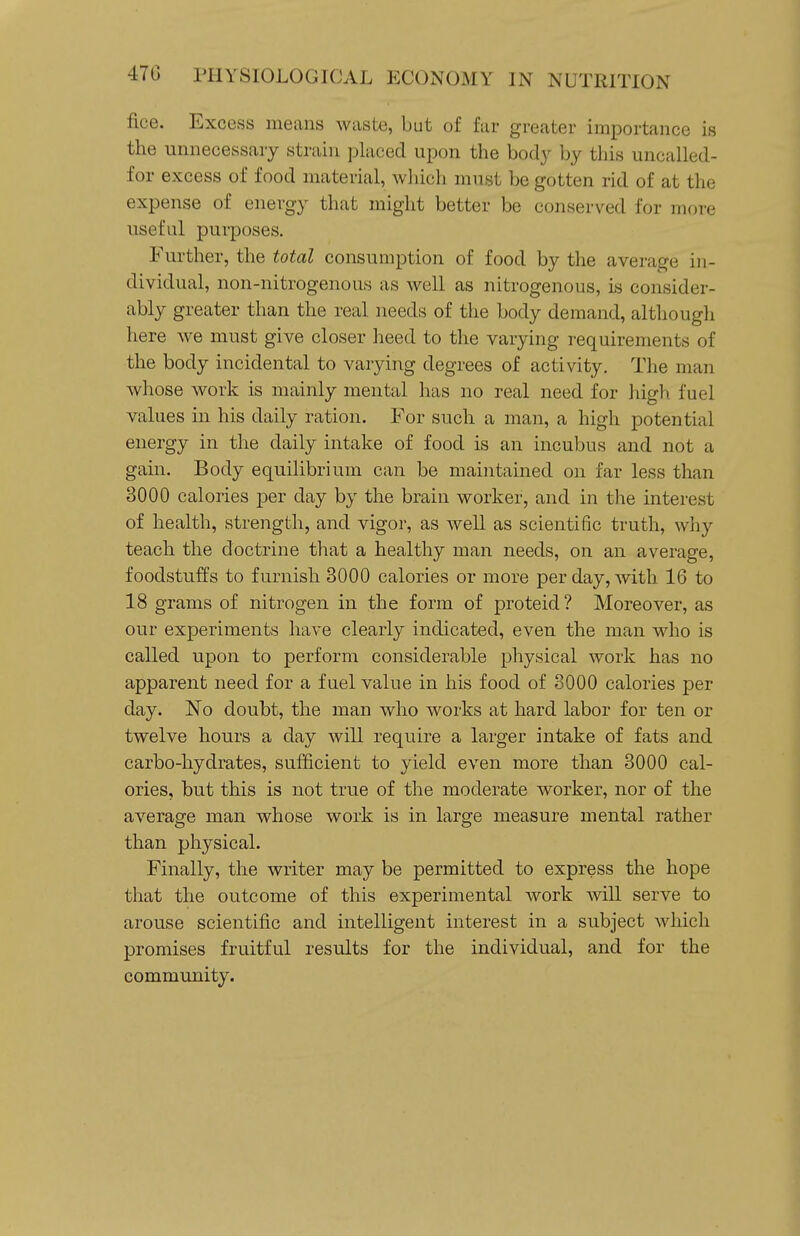 fice. Excess means waste, but of far greater importance is the unnecessary strain placed upon the body by this uncalled- for excess of food material, wliich must be gotten rid of at the expense of energy that might better be conserved for more useful purposes. Further, the total consumption of food by the average in- dividual, non-nitrogenous as well as nitrogenous, is consider- ably greater than the real needs of the body demand, although here we must give closer heed to the varying requirements of the body incidental to varying degrees of activity. The man whose work is mainly mental has no real need for high fuel values in his daily ration. For such a man, a high potential energy in the daily intake of food is an incubus and not a gain. Body equilibrium can be maintained ou far less than 3000 calories per day by the brain worker, and in the interest of health, strength, and vigor, as well as scientific truth, why teach the doctrine that a healthy man needs, on an average, foodstuffs to furnish 3000 calories or more per day, with 16 to 18 grams of nitrogen in the form of proteid ? Moreover, as our experiments have clearly indicated, even the man who is called upon to perform considerable physical work has no apparent need for a fuel value in his food of 8000 calories per day. No doubt, the man who works at hard labor for ten or twelve hours a day will require a larger intake of fats and carbo-hydrates, sufficient to yield even more than 3000 cal- ories, but this is not true of the moderate worker, nor of the average man whose work is in large measure mental rather than physical. Finally, the writer may be permitted to express the hope tliat the outcome of this experimental work will serve to arouse scientific and intelligent interest in a subject which promises fruitful results for the individual, and for the community.