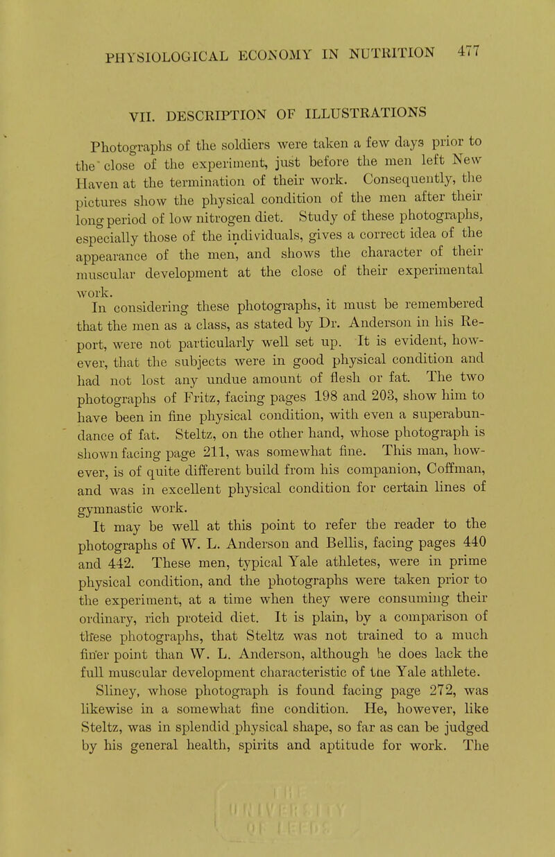 VIL DESCRIPTION OF ILLUSTRATIONS Photographs of the soldiers were taken a few days prior to the close of the experiment, just before the men left New Haven at the termination of their work. Consequently, the pictures show the physical condition of the men after their long period of low nitrogen diet. Study of these photographs, especially those of the individuals, gives a correct idea of the appearance of the men, and shows the character of their muscular development at the close of their experimental work. In considering these photographs, it must be remembered that the men as a class, as stated by Dr. Anderson in his Re- port, were not particularly well set up. It is evident, how- ever, that the subjects were in good physical condition and had not lost any undue amount of flesh or fat. The two photographs of Fritz, facing pages 198 and 203, show him to have been in fine physical condition, with even a superabun- dance of fat. Steltz, on the other hand, whose photograph is shown facing page 211, was somewhat fine. This man, how- ever, is of quite different build from his companion, Coffman, and was in excellent physical condition for certain lines of gymnastic work. It may be well at this point to refer the reader to the photographs of W. L. Anderson and Bellis, facing pages 440 and 442. These men, typical Yale athletes, were in prime physical condition, and the photographs were taken prior to the experiment, at a time when they were consuming their ordinary, rich proteid diet. It is plain, by a comparison of these photographs, that Steltz was not trained to a much fin'er point than W. L. Anderson, although he does lack the full muscular development characteristic of ttie Yale athlete. Sliney, whose photograph is found facing page 272, was likewise in a somewhat fine condition. He, however, like Steltz, was in splendid physical shape, so far as can be judged by his general health, spirits and aptitude for work. The