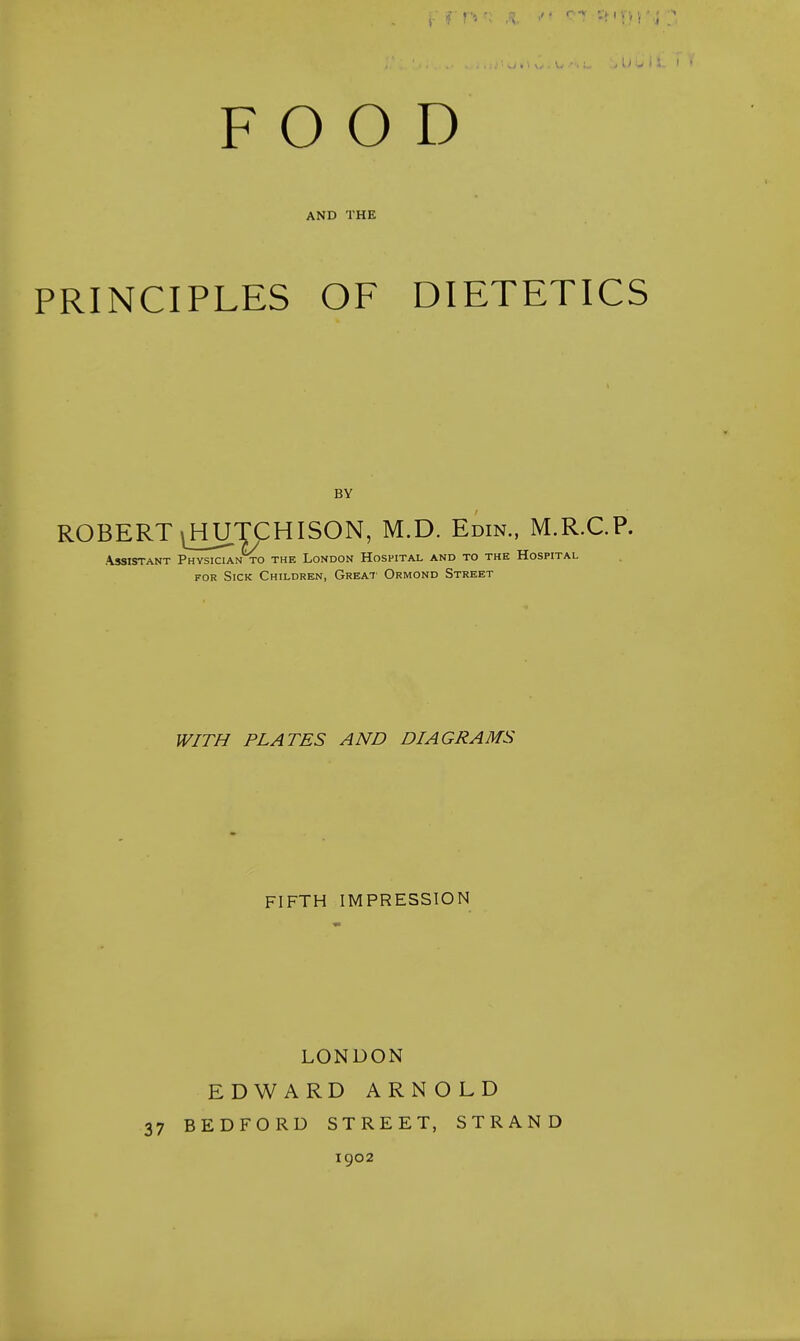 FOOD AND THE PRINCIPLES OF DIETETICS ROBERT iHUTCHISON, M.D. Edin., M.R.C.P. .\ssiSTANT Physician TO the London Hospital and to the Hospital FOR Sick Children, Great Ormond Street WITH PLATES AND DIAGRAMS FIFTH IMPRESSION LONDON EDWARD ARNOLD 37 BEDFORD STREET, STRAND BY 1902