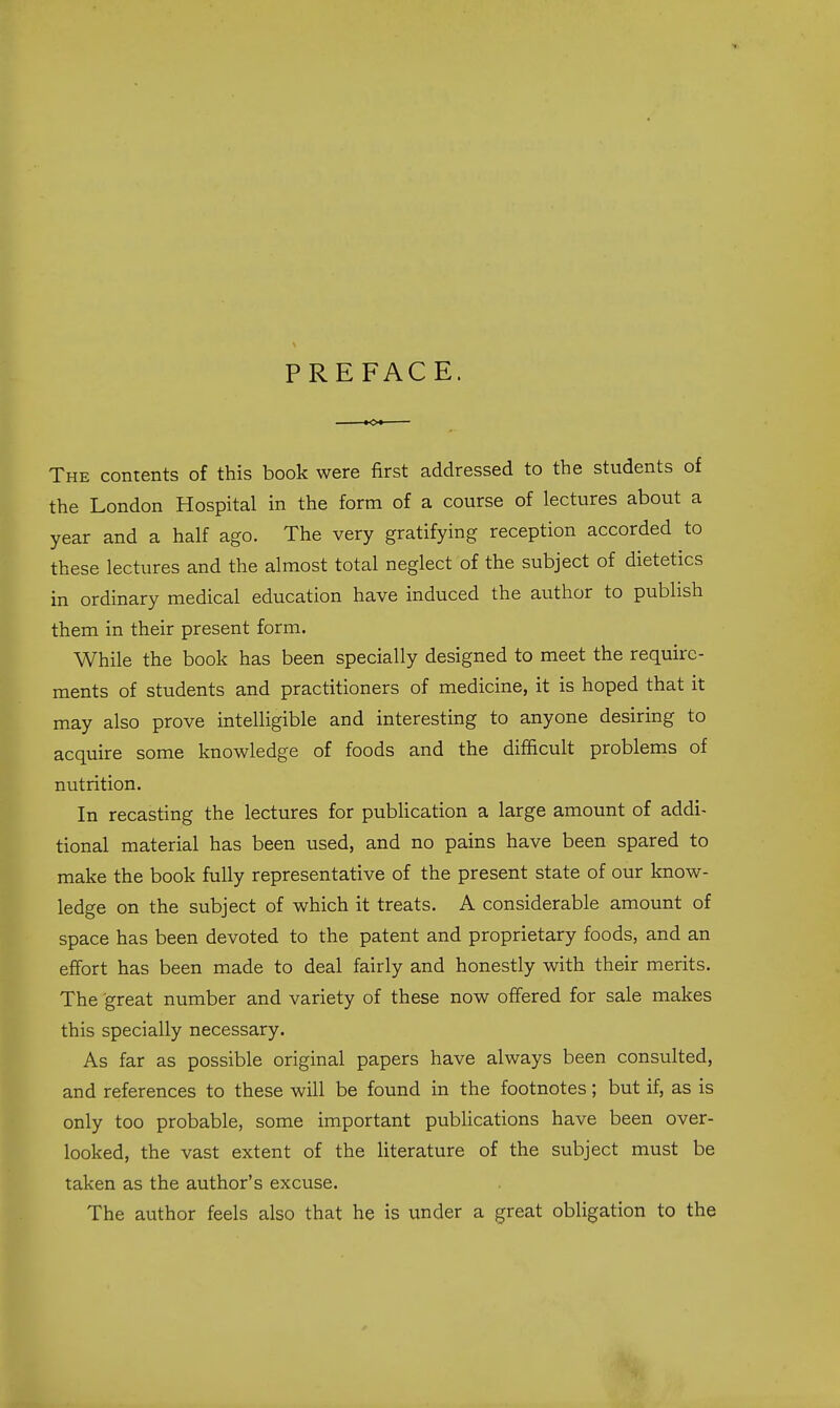 PREFACE. The contents of this book were first addressed to the students of the London Hospital in the form of a course of lectures about a year and a half ago. The very gratifying reception accorded to these lectures and the almost total neglect of the subject of dietetics in ordinary medical education have induced the author to publish them in their present form. While the book has been specially designed to meet the require- ments of students and practitioners of medicine, it is hoped that it may also prove intelligible and interesting to anyone desiring to acquire some knowledge of foods and the difficult problems of nutrition. In recasting the lectures for pubHcation a large amount of addi- tional material has been used, and no pains have been spared to make the book fully representative of the present state of our know- ledge on the subject of which it treats. A considerable amount of space has been devoted to the patent and proprietary foods, and an effort has been made to deal fairly and honestly with their merits. The great number and variety of these now offered for sale makes this specially necessary. As far as possible original papers have always been consulted, and references to these will be found in the footnotes; but if, as is only too probable, some important pubHcations have been over- looked, the vast extent of the literature of the subject must be taken as the author's excuse. The author feels also that he is under a great obligation to the
