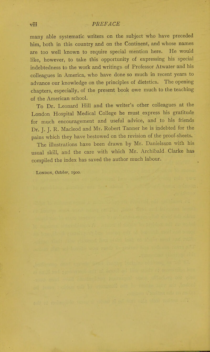 many able systematic writers on the subject who have preceded him, both in this country and on the Continent, and whose names are too well known to require special mention here. He would like, however, to take this opportunity of expressing his special indebtedness to the work and writings, of Professor Atwater and his colleagues in America, who have done so much in recent years to advance our knowledge on the principles of dietetics. The opening chapters, especially, of the present book owe much to the teaching of the American school. To Dr. Leonard Hill and the writer's other colleagues at the London Hospital Medical College he must express his gratitude for much encouragement and useful advice, and to his friends Dr. J. J. R. Macleod and Mr. Robert Tanner he is indebted for the pains which they have bestowed on the revision of the proof-sheets. The illustrations have been drawn by Mr. Danielsson with his usual skill, and the care with which Mr. Archibald Clarke has compiled the index has saved the author much labour. London, October, 1900.
