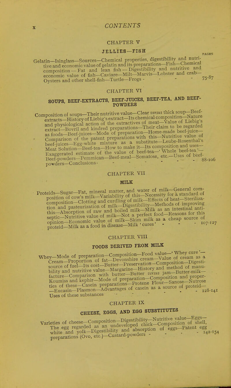 CHAPTER V JELLIES—FISH PAGES Gelatin-Isinglass-Sources-Chemical properties, digestibility and mitr,- tive and economic value of gelatin and its preparations-Fish-Chemica composition-Fat and lean fish - Digestibility and nutritive and economic value of fish-Caviare-Milt-Marvis-Lobster and crab- Oysters and other shell-fish—Turtle—Frogs - - -  73°/ CHAPTER VI SOUPS BEEF-EXTRACTS, BEEF-JUICES, BEEF-TEA, AND BEEF- POWDERS Composition of soups-Their nutritive value-Clear versus thick soup-Beef- eTaSs-Hist^^y of Liebig's extract-Its ^'■^^^^^'^^^^^1''^^^^^ and nhvsiological action of the extractives of meat—Value ot i-ieOig s extraci-Bovr 1 and kindred preparations-Their claim to be regarded S foods-Blef-iuices-Mode of preparation-Home-made beef-juice- . CoSpfrison' oVr patent prepa'ra^ons ^his-Nut^^^^^^^^^ hppf-mices—Egg-white mixture as a substitute—Leube-Kosentnai s S Solution^Beef-tea-How to make ij-lf^--PJg7,\^,l?e\'^= Exaggerated estimate of the value of beef-tea— Whole beet tea Beef-|owders-Pemmican-Beef-meal-Somatose. etc.-Uses of beef^ powders—Conclusions- - -  '  88-106 CHAPTER VII MILK p?iteid-Milkasafcodindisease-Milk'cures - - i°7 127 CHAPTER VIII FOODS DERIVED FROM MILK Cream-Proportion o fal-De™^^^^^ '=2.T;^i^Mot^of?^a'^^^^^ %:l^:!!F£,7:^JS:^^^r^S! S\ s„urc. of pro.ei.--^__^^ Uses of these substances CHAPTER IX CHEESE, EGGS, AND EGG SUBSTITUTES varieties of cheese-Composition-^^^^^^^^^^ preparations^Ovo. etc.)-Custard-poxvders - - 4