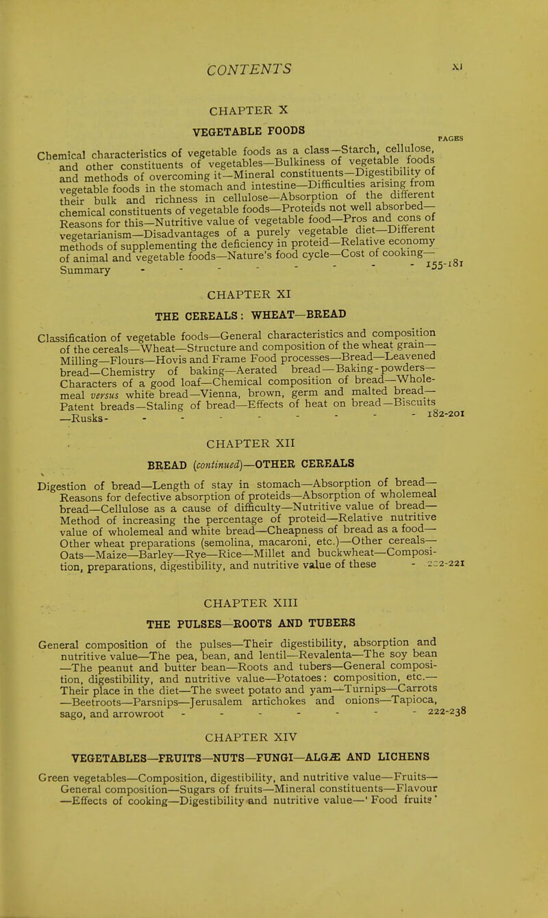 CHAPTER X VEGETABLE FOODS PAGES Chemical characteristics of vegetable foods as a class-Starch cellul^^^^^^^ and other constituents of vegetables-Bulkiness of vegetable foods ^d methods of overcoming it-Mineral ^onstiments-DigesUbihty of vegetable foods in the stomach and mtestme-Difficulties arising from thfir bulk and richness in cellulose-Absorption of the different chemical constituents of vegetable foods-Proteids not well absorbed- Reasons for this-Nutritive value of vegetable food-Pros and cons of vegetarianism-Disadvantages of a purely vegetable diet-Different methods of supplementing the deficiency in proteid-Relative economy of animal and vegetable foods-Nature's food cycle—Cost of cooking— Summary - - - CHAPTER XI THE CEREALS: WHEAT—BREAD Classification of vegetable foods—General characteristics and composition of the cereals—Wheat—Structure and composition of the wheat grain— Milling—Flours—Hovis and Frame Food processes—Bread—Leavened bread—Chemistry of baking—Aerated bread—Baking-powders- Characters of a good loaf—Chemical composition of bread—Whole- meal versus white bread—Vienna, brown, germ and malted bread- Patent breads—Staling of bread—Effects of heat on bread-Biscuits -Rusks- -------- ^S2-2oi CHAPTER XII BREAD (continued)—OTHEB. CEREALS V Digestion of bread—Length of stay in stomach—Absorption of bread- Reasons for defective absorption of proteids—Absorption of wholemeal bread—Cellulose as a cause of difficulty—Nutritive value of bread- Method of increasing the percentage of proteid-Relative nutritive value of wholemeal and white bread—Cheapness of bread as a food— Other wheat preparations (semolina, macaroni, etc.)—Other cereals- Oats—Maize—Barley—Rye—Rice—Millet and buckwheat—Composi- tion, preparations, digestibility, and nutritive value of these - 2:2-221 CHAPTER XIII THE PULSES—ROOTS AND TUBERS General composition of the pulses—Their digestibility, absorption and nutritive value—The pea, bean, and lentil—Revalenta—The soy bean —The peanut and butter bean—Roots and tubers—General composi- tion, digestibility, and nutritive value—Potatoes: composition, etc.— Their place in the diet—The sweet potato and yam—Turnips—Carrots —Beetroots—Parsnips—Jerusalem artichokes and onions—Tapioca, sago, and arrowroot ------- 222-238 CHAPTER XIV VEGETABLES—FRUITS—NUTS—FUNGI—ALG^ AND LICHENS Green vegetables—Composition, digestibility, and nutritive value—Fruits— General composition—Sugars of fruits—Mineral constituents—Flavour —Effects of cooking—Digestibility and nutritive value—' Food fruits'