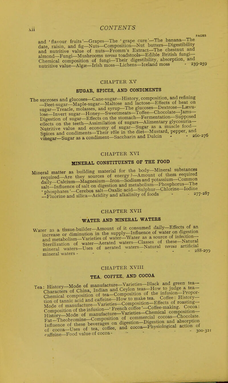 PAGES and 'flavour fruits'—Grapes—The 'grape cure'—The banana—The date raisin and fig—Nuts—Composition—Nut butters—Digestibility and'nutritive value of nuts—Fromm's Extract—The chestnut and almond—Fungi—Mushrooms verstcs toadstools—Edible British fungi- Chemical composition of fungi—Their digestibility, absorption, and nutritive value—Algse—Irish moss—Lichens—Iceland moss - 239-259 CHAPTER XV SUGAR, SPICES, AND CONDIMENTS The sucroses and glucoses—Cane-sugar—History, composition, and refining —Beet-sugar—Maple-sugar—Maltose and lactose—Effects of heat on sugar—Treacle, molasses, and syrup—The glucoses—Dextrose—Laevu- lose—Invert sugar—Honey—Sweetmeats—Toffee—Chocolate—Jams- Digestion of sugar—Effects on the stomach—Fermentation--Supposed effects on the teeth—Assimilation of sugars-Alimentary glycosuria— Nutritive value and economy of sugar—Sugar as a muscle food- Spices and condiments-Their r61e in the diet-Mustard, pepper, and vinegar—Sugar as a condiment—Saccharin and Dulcin - - 200-270 CHAPTER XVI MINERAL CONSTITUENTS OF THE FOOD Mineral matter as building material for the body-Mineral substances requi?ed-Are they sources of energy ?-Amount of them required daily-Calcium-Magnesium-Iron-Sodiuniand potassmm-common St-Influence of salt on digestion and metabohsm-Phosphorus-The ' phosphates --Cerebos salt'-Oxalic acid--Sulphur-Chlorme-Iodine —Fluorine and silica—Acidity and alkalinity of foods - - 277207 CHAPTER XVII WATER AND MINERAL WATERS Water as a tissue-builder-Amount of it consumed daily-Effects of an increase or diminution in the supply-Influence of water on digestion and metabolism-Varieties of water-Water as a ^^^^^^ ^Jjf^^^Xr;! Sterilization of water—Aerated waters-Classes of these-Natura mfneral waters-Uses of aerated waters-Natural versus artificial^_^^^ mineral waters - - - ' CHAPTER XVIII TEA, COFFEE, AND COCOA Composition of the .„^g_Varieties-Chemical composition- raffsine—Food value of cocoa -