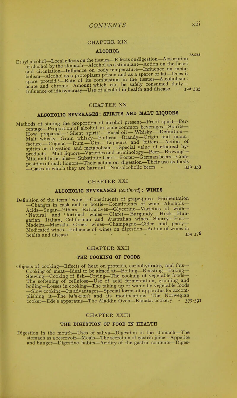 CHAPTER XIX ALCOHOL PAGES Ethvl alcohol-Local effects on the tissues-Effects on digestion-Absorption of alcohol by the stomach-Alcohol as a stimulant-Action on the heart and circulation-Influence on body temperature-Influence on meta- bolism—Alcohol as a protoplasm poison and as a sparer of fat—Does it spare proteid ?—Rate of its combustion in the tissues—Alcoholism : acute and chronic—Amount which can be safely consumed daily- Influence of idiosyncrasy—Use of alcohol in health and disease - 322-335 CHAPTER XX ALCOHOLIC BEVERAGES: SPIRITS AND MALT LIQUORS Methods of stating the proportion of alcohol present—Proof spirit—Per- centage—Proportion of alcohol in some common beverages—bpirits— How prepared — * Silent spirit' — Fusel-oil — Whisky — Definition — Malt whisky—Grain whisky—Potheen—Brandy—Origin and manu- facture — Cognac — Rum — Gin — Liqueurs and bitters — Action of spirits on digestion and metabolism — Special value of ethereal by- products. Malt liquors—Varieties and terminology—Beer—Brewing- Mild and bitter ales—' Substitute beerPorter—German beers—Com- position of malt liquors—Their action on digestion—Their use as foods —Cases in which they are harmful—Non-alcoholic beers - - 330-353 CHAPTER XXI ALCOHOLIC BEVERAGES {continued) : WINES Definition of the term ' wine '—Constituents of grape-juice—Fermentation —Changes in cask and in bottle—Constituents of wine—Alcohols— Acids—Sugar—Ethers—Extractives—Glycerine—Varieties of wine— •Natural' and 'fortified' wines —Claret—Burgundy—Hock—Hun- garian, Italian, Californian and Australian wines—Sherry—Port— Madeira—Marsala—Greek wines—Champagne—Cider and perry- Medicated wines—Influence of wines on digestion—Action of wines in health and disease ------- 354-376 CHAPTER XXII THE COOKING OF FOODS Objects of cooking—Effects of heat on proteids, carbohydrates, and fats— Cooking of meat—Ideal to be aimed at—Boiling—Roasting—Baking— Stewing—Cooking of fish—Frying—The cooking of vegetable foods— The softening of cellulose—Use of acid fermentation, grinding and boiling—Losses in cooking—The taking up of water by vegetable foods —Slow cooking—Its advantages—Special forms of apparatus for accom- plishing it—The bain-marie and its modifications—The Norwegian cooker—Ede's apparatus—The Aladdin Oven—Kanaka cookery - 377-391 CHAPTER XXIII THE DIGESTION OF FOOD IN HEALTH Digestion in the mouth—Uses of saliva—Digestion in the stomach—The stomach as a reservoir—Meals—The secretion of gastric juice—Appetite and hunger—Digestive habits—Acidity of the gastric contents—Diges-