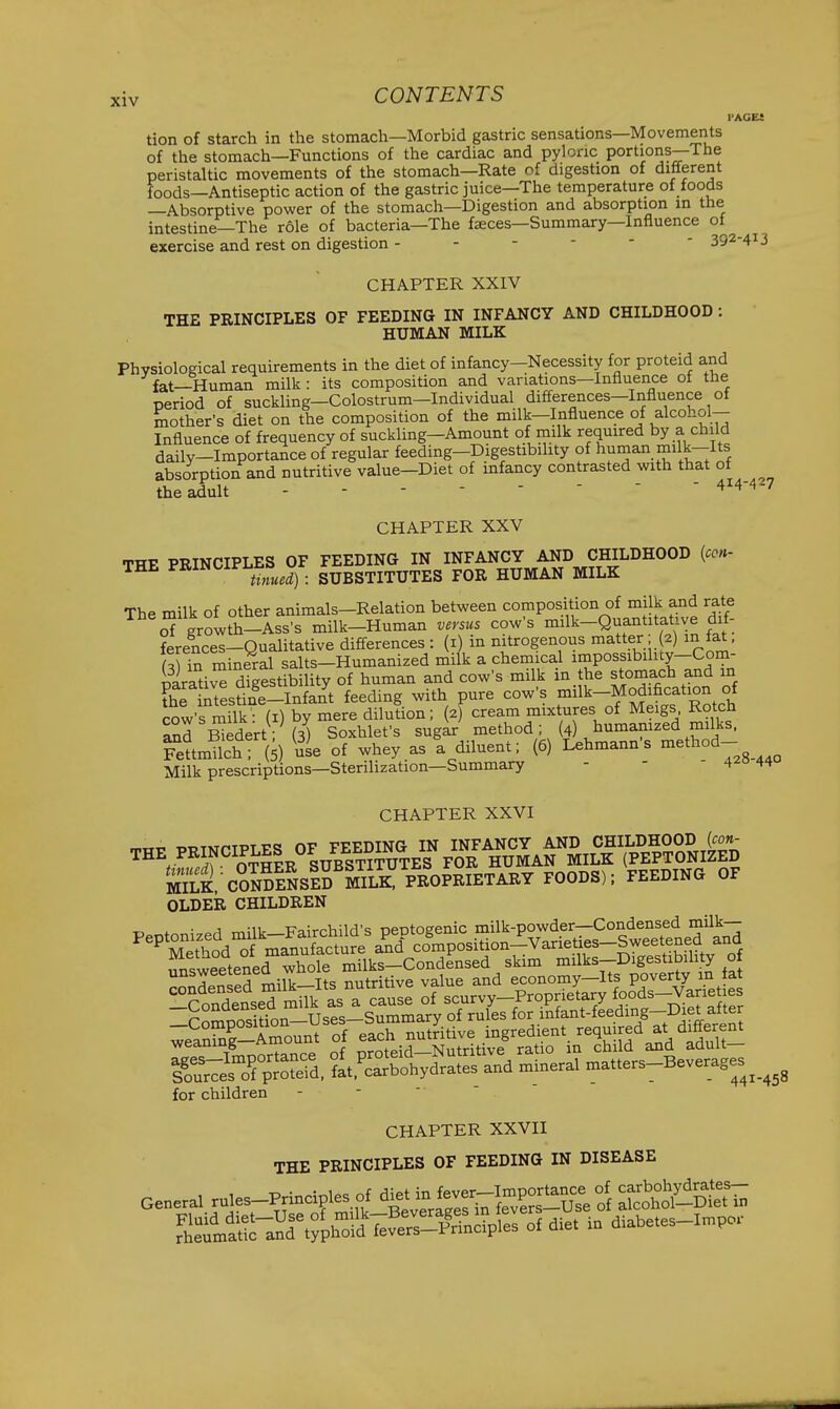PAGES tion of starch in the stomach—Morbid gastric sensations—Movements of the stomach—Functions of the cardiac and pyloric portions—The peristaltic movements of the stomach—Rate of digestion of different foods—Antiseptic action of the gastric juice—The temperature of foods —Absorptive power of the stomach—Digestion and absorption in the intestine—The role of bacteria—The f^ces—Summary—Influence oi exercise and rest on digestion 392-4^3 CHAPTER XXIV THE PRINCIPLES OF FEEDING IN INFANCY AND CHILDHOOD ; HUMAN MILK Physiological requirements in the diet of infancy—Necessity for proteid and fat—Human milk: its composition and variations—Influence ot the period of suckling—Colostrum—Individual differences—Influence of mother's diet on the composition of the milk-Influence of alcohol- Influence of frequency of suckling-Amount of milk required by a child daily-Importance of regular feeding-Digestibility of human milk-Its absorption and nutritive value—Diet of infancy contrasted with that of theadult ------- - 414-427 CHAPTER XXV THE PRINCIPLES OF FEEDING IN INFANCY AND CHILDHOOD {ccn- THE PRINCii'l.ts>^^^^ _ SUBSTITUTES FOR HUMAN MILK The milk of other animals-Relation between composition of milk and rate S growth-Ass's milk-Human versus cow's milk-Quantitative dif- ferences—Qualitative diff-erences : (i) in nitrogenous matter; (2) m tat, ,Hn r^ineral salts-Humanized milk a chemical impossibiluy-Com- SrativT digestibility of human and cow's milk in the stomach and in the intestine-Infant feeding with pure cow's milk-Modification of cow's milk^ (i) by mere dilution; (2) cream mixtures of Meigs Rotch ^d Kedert; (3) Soxhlefs sugar method; (4) humanized milks. FettmUch; ( ) ^uL of whey as a diluent; (6) Lehmann's method- Milk prescriptions—Sterilization—Summary - - - 42044 CHAPTER XXVI Sk/oSSsIS K PEOPEIETAET FOODS); FEEDING OF OLDER CHILDREN unsweetened whole milks—Condensed skim milks—Digestibility ot Tmnnrtance of proteid—Nutritive ratio in child and adult— iSlelTpSteid. ?at.'carbohydrates and mineral matters-Beverages for children CHAPTER XXVII THE PRINCIPLES OF FEEDING IN DISEASE General rules-Principles of ^^et m f^^^^^^^^^ '^S&HtT. ^l:^^^^^^^^^^^ - diabetes-lmpor