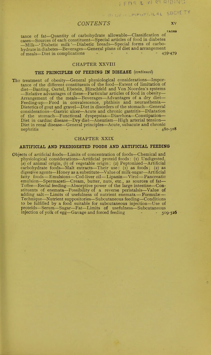 tance of fat—Quantity of carbohydrate allowable—Classification of cases—Sources of each constituent—Special articles of food in diabetes Milk—' Diabetic milk '—Diabetic breads—Special forms of carbo- hydrate in diabetes—Beverages—Genera,l plans of diet and arrangement of meals—Diet in complications ----- 459-479 CHAPTER XXVIII THE PRINCIPLES OF FEEDING IN DISEASE (continued) Ths treatment of obesity—General physiological considerations—Impor- tance of the different constituents of the food—Extent of limitation of diet—Banting, Oertel, Ebstein, Hirschfeld and Von Noorden's systems —Relative advantages of these—Particular articles of food in obesity— Arrangement of the meals—Beverages—Advantages of a dry diet— Feeding-up—Food in convalescence, phthisis and neurasthenia— Dietetics of gout and gravel—Diet in disorders of the stomach—General considerations—Gastric ulcer—Acute and chronic gastritis—Dilatation of the stomach—Functional dyspepsias—Diarrhoea—Constipation— Diet in cardiac disease—Dry diet—Aneurism—High arterial tension— Diet in renal disease—General principles—Acute, subacute and chronic nephritis -------- 480-508 CHAPTER XXIX ARTIFICIAL AND PREDIGESTED FOODS AND ARTIFICIAL FEEDING Objects of artificial foods—Limits of concentration of foods—Chemical and physiological considerations—Artificial proteid foods : (i) Undigested, (a) of animal origin, (b) of vegetable origin; (2) Peptonized—Artificial carbohydrate foods—Malt extracts—Their use: (i) as foods; (2) as digestive agents—Honey as a substitute—Value of milk-sugar—Artificial fatty foods—Emulsions—Cod-liver oil—Lipanin—Virol—Pancreatic emulsion—Spermaceti—Cream, butter, nuts, etc., as sources of fat— Toffee—Rectal feeding—Absorptive power of the large intestine—Con- stituents of enemata—Possibility of a reverse peristalsis—Value of adding salt — Limits of usefulness of nutrient enemata — Formulae — Technique—Nutrient suppositories—Subcutaneous feeding—Conditions to be fulfilled by a food suitable for subcutaneous injection—Use of proteids—Serum—Sugar—Fat—Limits of usefulness—Subcutaneous injection of yolk of egg—Gavage and forced feeding - - 509-526