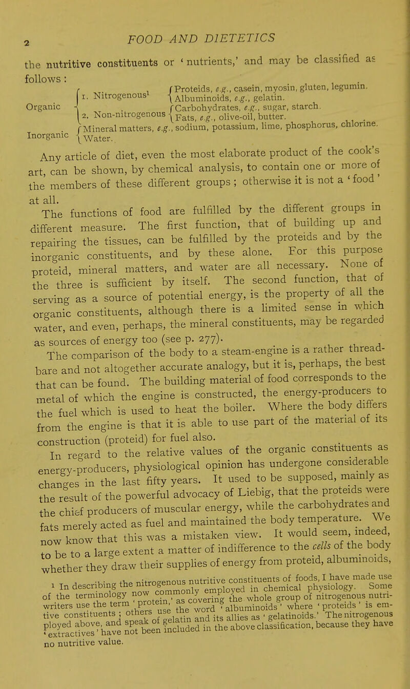 Organic the nutritive constituents or ' nutrients,' and may be classified as follows: ' . fProteids, casein, myosin, gluten, legumm. I. Nitrogenousi \ Albuminoids, c.^., gelatin. I . f Carbohydrates, e.f^., sugar, starch. 1 2. Non-nitrogenous jp^tg^ g olive-oil. butter. . rMineral matters, e.g., sodium, potassium, lime, phosphorus, chlorme. Inorganic j^ater. Any article of diet, even the most elaborate product of the cook's art, can be shown, by chemical analysis, to contain one or more of the' members of these different groups ; otherwise it is not a ' food ' at all. The functions of food are fulfilled by the different groups m different measure. The first function, that of building up and repairing the tissues, can be fulfilled by the proteids and by the inorganic constituents, and by these alone. For this purpose proteid, mineral matters, and water are all necessary. None of the three is sufficient by itself. The second function, that of serving as a source of potential energy, is the property of all the organic constituents, although there is a Hmited sense m which water, and even, perhaps, the mineral constituents, may be regarded as sources of energy too (see p. 277). _ ^ ,u a The comparison of the body to a steam-engine is a rather thread- bare and not altogether accurate analogy, but it is, perhaps, the best that can be found. The building material of food corresponds to the metal of which the engine is constructed, the energy-producers to the fuel which is used to heat the boiler. Where the body differs from the engine is that it is able to use part of the material of its construction (proteid) for fuel also. _ , e In re-ard to the relative values of the orgamc constituents as energy-producers, physiological opinion has undergone considerable changes in the last fifty years. It used to be supposed, mamly as the result of the powerful advocacy of Liebig, that the proteids were the chief producers of muscular energy, while the carbohydrates and fats merely acted as fuel and maintained the body temperature. We now know that this was a mistaken view. It would f^ni ^f' to be to Ilarge extent a matter of indifference to the cells oi the body whetlier they draw their supphes of energy from proteid, albummoids, ■u- nitrnaenous nutritive constituents of foods. I have made use 1 In describing ^^'^I'^^^^Znly employed in chemical physiology. Some of the terminology the whole group of nitrogenous nutri- no nutritive value.