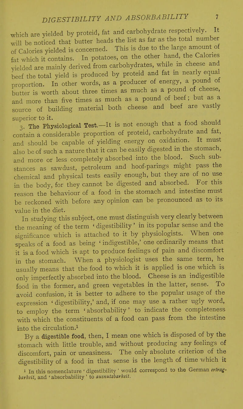 which are yielded by proteid, fat and carbohydrate respectively. It will be noticed that butter heads the list as far as the total number of Calories yielded is concerned. This is due to the large amount of fat which it contains. In potatoes, on the other hand, the Calories yielded are mainly derived from carbohydrates, while m cheese and beef the total yield is produced by proteid and fat in nearly equal proportion. In other words, as a producer of energy, a pound of butter is worth about three times as much as a pound of cheese, and more than five times as much as a pound of beef; but as a source of building material both cheese and beef are vastly superior to it. r j u u 3. The Physiological Test.—It is not enough that a food should contain a considerable proportion of proteid, carbohydrate and fat, and should be capable of yielding energy on oxidation. It must also be of such a nature that it can be easily digested in the stomach, and more or less completely absorbed into the blood. Such sub- stances as sawdust, petroleum and hoof-parings might pass the chemical and physical tests easily enough, but they are of no use in the body, for they cannot be digested and absorbed. For this reason the behaviour of a food in the stomach and intestine must be reckoned with before any opinion can be pronounced as to its value in the diet. In studying this subject, one must distinguish very clearly between the meaning of the term ' digestibility' in its popular sense and the significance which is attached to it by physiologists. When one speaks of a food as being ' indigestible,' one ordinarily means that it is a food which is apt to produce feelings of pain and discomfort in the stomach. When a physiologist uses the same term, he usually means that the food to which it is apphed is one which is only imperfectly absorbed into the blood. Cheese is an indigestible food in the former, and green vegetables in the latter, sense. To avoid confusion, it is better to adhere to the popular usage of the expression * digestibility,' and, if one may use a rather ugly word, to employ the term ' absorbability ' to indicate the completeness with which the constituents of a food can pass from the intestine into the circulation.^ By a digestible food, then, I mean one which is disposed of by the stomach with little trouble, and without producing any feelings of discomfort, pain or uneasiness. The only absolute criterion of the digestibility of a food in that sense is the length of time which it 1 In this nomenclature ' digestibility ' would correspond to the German ertrag- barkeit, and ' absorbability ' to ausnutzbarkeit.