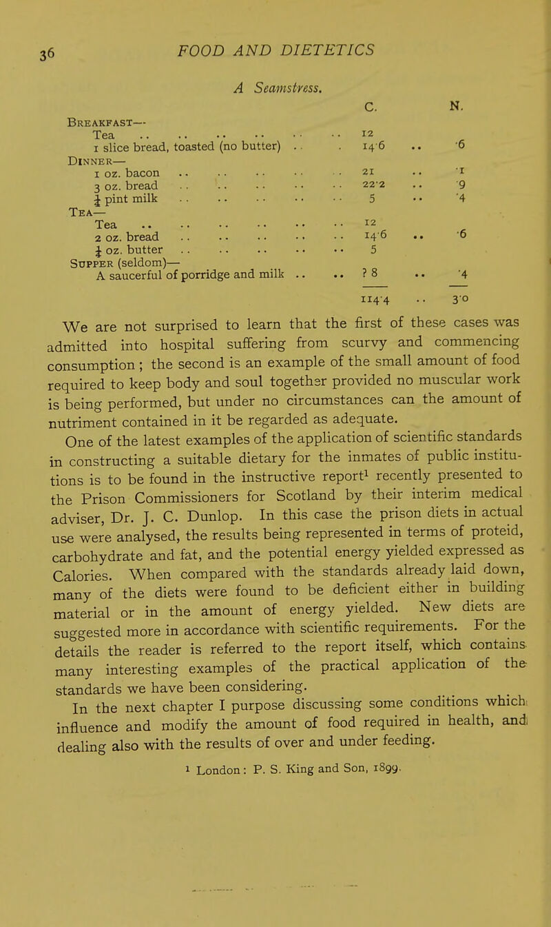 A Seamstress. N. Breakfast— Tea 12 I slice bread, toasted (no butter) .. 140 .. 0 Dinner— I oz. bacon 21 ' I 3 oz. bread 222 9 J pint milk .. 5 4 i. ISA Tea 12 2 oz. bread 146 •6 J oz. butter 5 Supper (seldom)— • • ? 8 .. A saucerful of porridge and milk .. •4 114-4 30 We are Bot surprised to learn that the first of these cases was aUUllLLCSU lliLlJ lluajJii..^- J - consumption ; the second is an example of the small amount of food required to keep body and soul together provided no muscular work is being performed, but under no circumstances can the amount of nutriment contained in it be regarded as adequate. One of the latest examples of the application of scientific standards in constructing a suitable dietary for the inmates of public institu- tions is to be found in the instructive report^ recently presented to the Prison Commissioners for Scotland by their interim medical adviser, Dr. J. C. Dunlop. In this case the prison diets in actual use were analysed, the results being represented in terms of proteid, carbohydrate and fat, and the potential energy yielded expressed as Calories. When compared with the standards already laid down, many of the diets were found to be deficient either in building material or in the amount of energy yielded. New diets are suggested more in accordance with scientific requirements. For the details the reader is referred to the report itself, which contains many interesting examples of the practical application of the standards we have been considering. In the next chapter I purpose discussing some conditions which: influence and modify the amount of food required in health, and; dealing also with the results of over and under feeding. 1 London : P. S. King and Son, 1899,