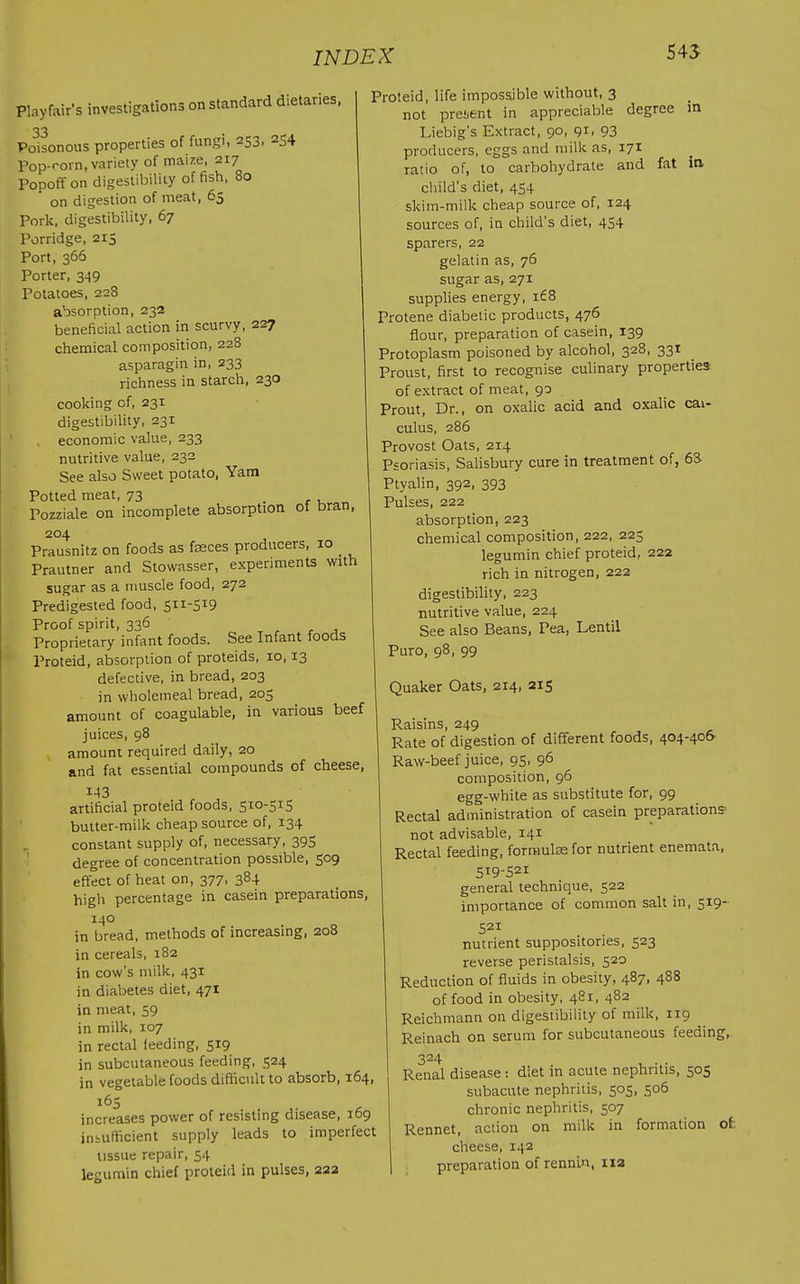 545 Playfair's investigations on standard dietaries, 33 Poisonous properties of fungi, 253, 254 Pop-rorn, variety of mai/.e, 217 Popoff on digesiibiliiy offish, 80 on digestion of meat, 65 Porli. digestibility, 67 Porridge, 215 Port, 366 Porter, 349 Potatoes, 228 absorption, 232 beneficial action in scurvy, 227 ciiemical composition, 228 asparagin in, 233 richness in starch, 230 cooking of, 231 digestibility, 231 economic value, 233 nutritive value, 232 See also Sweet potato. Yam Potted meat, 73 ' Pozziale on incomplete absorption of bran, 204 Prausnitz on foods as fseces producers, 10 _ Prautner and Stowasser, experiments with sugar as a muscle food, 272 Predigested food, 511-519 Proof spirit, 336 Proprietary infant foods. See Infant foods Proteid, absorption of proteids, 10,13 defective, in bread, 203 in wholemeal bread, 205 amount of coagulable, in various beef juices, 98 amount required daily, 20 and fat essential compounds of cheese, I-I3 artificial proteid foods, 510-515 butter-milk cheap source of, 134 constant supply of, necessary, 395 ' degree of concentration possible, 509 effect of heat on, 377, 384 high percentage in casein preparations, 140 in bread, methods of increasing, 208 in cereals, 182 in cow's milk, 431 in diabetes diet, 471 in meat, 59 in milk, 107 in rectal feeding, 519 in subcutaneous feeding, 524 in vegetable foods difficult to absorb, 164, 165 increases power of resisting disease, 169 insufficient supply leads to imperfect tissue repair, 54 legumin chief proteid in pulses, 222 Proteid, life impossible without, 3 not present in appreciable degree in Liebig's Extract, 90, 91, 93 producers, eggs and milk as, 171 ratio of, to carbohydrate and fat ia child's diet, 454 skim-milk cheap source of, 124 sources of, in child's diet, 454 sparers, 22 gelatin as, 76 sugar as, 271 supplies energy, i£8 Protene diabetic products, 476 flour, preparation of casein, 139 Protoplasm poisoned by alcohol, 328, 331 Proust, first to recognise culinary properties of extract of meat, 90 Prout, Dr., on oxalic acid and oxalic cal- culus, 286 Provost Oats, 214 Psoriasis, Salisbury cure in treatment of, 68 Ptyalin, 392, 393 Pulses, 222 absorption, 223 chemical composition, 222, 225 legumin chief proteid, 222 rich in nitrogen, 222 digestibility, 223 nutritive value, 224 See also Beans, Pea, Lentil Puro, 98, 99 Quaker Oats, 214, 215 Raisins, 249 Rate of digestion of different foods, 404-40& Raw-beef juice, 95, 96 composition, 96 egg-white as substitute for, 99 Rectal administration of casein preparations not advisable, 141 Rectal feeding, forraulse for nutrient enemata, 5^9-521 general technique, 522 importance of common salt in, 519- 521 nutrient suppositories, 523 reverse peristalsis, 520 Reduction of fluids in obesity, 487, 488 of food in obesity, 481, 482 Reichmann on digestibility of milk, 119 Reinach on serum for subcutaneous feeding, 324 Renal disease : diet in acute nephritis, 505 subacute nephritis, 505, 506 chronic nephritis, 507 Rennet, action on milk in formation of cheese, 142 preparation of rennin, iia