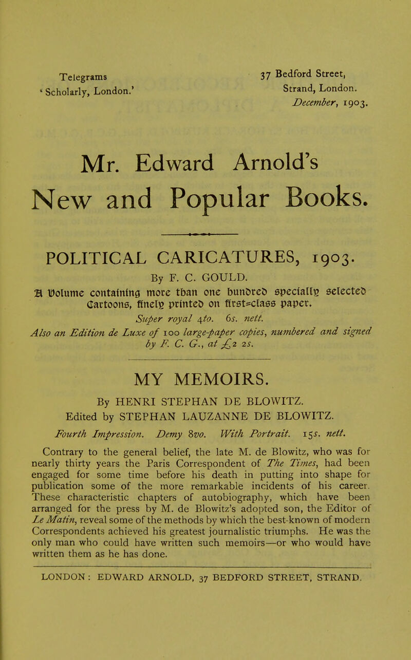 Telegrams * Scholarly, London.' 37 Bedford Street, Strand, London. December, 1903. Mr. Edward Arnold's New and Popular Books. POLITICAL CARICATURES, 1903. By F. C. GOULD. 21 tJolumc contatmng more tban one bun&rc& specfalli^ selected Cartoons, finelg printed on first-class paper. Super royal 4.^0. 6s. nett. Also an Edition de Luxe of 100 large-paper copies, numbered and signed by F. C. G., at £,2 2s. MY MEMOIRS. By HENRI STEPHAN DE BLOWITZ. Edited by STEPHAN LAUZANNE DE BLOWITZ. Fourth Impression. Demy Svo. With Portrait. 15J. nett. Contrary to the general belief, the late M. de Blowitz, who was for nearly thirty years the Paris Correspondent of The Times, had been engaged for some time before his death in putting into shape for publication some of the more remarkable incidents of his career. These characteristic chapters of autobiography, which have been arranged for the press by M. de Blowitz's adopted son, the Editor of Le Matin, reveal some of the methods by which the best-known of modern Correspondents achieved his greatest journalistic triumphs. He was the only man who could have written such memoirs—or who would have written them as he has done.