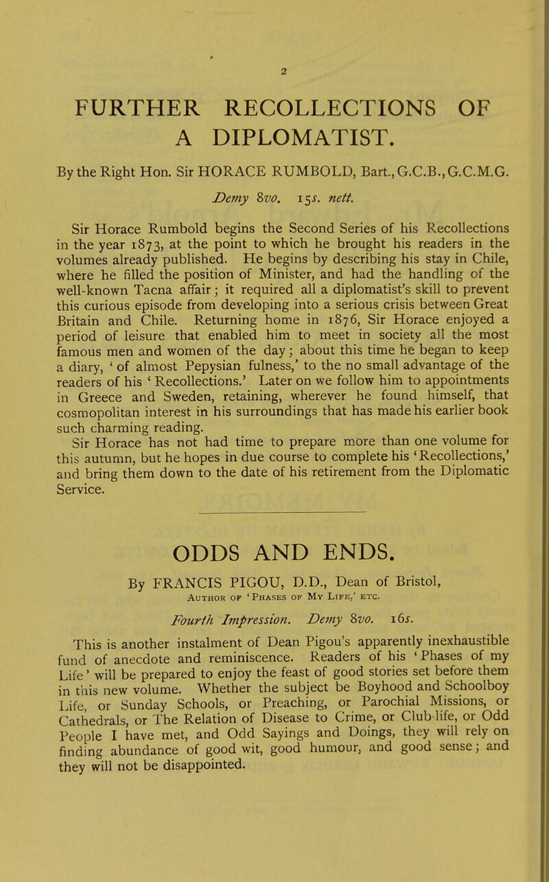 FURTHER RECOLLECTIONS OF A DIPLOMATIST. By the Right Hon. Sir HORACE RUMBOLD, Bart.,G.C.B.,G.C.M.G. Demy Svo. i^s. nett. Sir Horace Rumbold begins the Second Series of his Recollections in the year 1873, at the point to which he brought his readers in the volumes already published. He begins by describing his stay in Chile, where he filled the position of Minister, and had the handling of the well-known Tacna affair; it required all a diplomatist's skill to prevent this curious episode from developing into a serious crisis between Great Britain and Chile. Returning home in 1876, Sir Horace enjoyed a period of leisure that enabled him to meet in society all the most famous men and women of the day; about this time he began to keep a diary, ' of almost Pepysian fulness,' to the no small advantage of the readers of his ' Recollections.' Later on we follow him to appointments in Greece and Sweden, retaining, wherever he found himself, that cosmopolitan interest in his surroundings that has made his earlier book such charming reading. Sir Horace has not had time to prepare more than one volume for this autumn, but he hopes in due course to complete his 'Recollections,' and bring them down to the date of his retirement from the Diplomatic Service. ODDS AND ENDS. By FRANCIS PIGOU, D.D., Dean of Bristol, Author of 'Phases of My Life,' etc. Fourth Impression. Demy Zvo. i6^. This is another instalment of Dean Pigou's apparently inexhaustible fund of anecdote and reminiscence. Readers of his ' Phases of my Life' will be prepared to enjoy the feast of good stories set before them in this new volume. Whether the subject be Boyhood and Schoolboy Life, or Sunday Schools, or Preaching, or Parochial Missions, or Cathedrals, or The Relation of Disease to Crime, or Club-life, or Odd People I have met, and Odd Sayings and Doings, they will rely on finding abundance of good wit, good humour, and good sense; and they will not be disappointed.