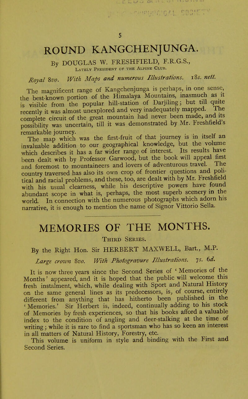 ROUND KANGCHENJUNGA. By DOUGLAS W. FRESHFIELD, F.R.G.S., Lately President of the Alpine Club. Royal %vo. With Maps and numerous Illustrations. i2>s. neit. The magnificent range of Kangchenjunga is perhaps, in one sense, the best-known portion of the Himalaya Mountains, masmuch as it is visible from the popular hill-station of Darjihng; but till quite recently it was almost unexplored and very inadequately mapped. 1 he complete circuit of the great mountain had never been made, and its possibility was uncertain, till it was demonstrated by Mr. Freshfields remarkable journey. . • . • ir The map which was the first-fruit of that journey is in itself an invaluable addition to our geographical knowledge, but the volume which describes it has a far wider range of interest. Its results have been dealt with by Professor Garwood, but the book will appeal first and foremost to mountaineers and lovers of adventurous travel. The country traversed has also its own crop of frontier questions and poh- tical and racial problems, and these, too, are dealt with by Mr. Freshfield with his usual clearness, while his descriptive powers have found abundant scope in what is, perhaps, the most superb scenery in the world. In connection with the numerous photographs which adorn his narrative, it is enough to mention the name of Signor Vittorio Sella. MEMORIES OF THE MONTHS. Third Series. By the Right Hon. Sir HERBERT MAXWELL, Bart., M.P. Large croivn 8vo. With Photogravure Illustrations. Ts. 6d. It is now three years since the Second Series of ' Memories of the Months' appeared, and it is hoped that the public will welcome this fresh instalment, which, while dealing with Sport and Natural History on the same general lines as its predecessors, is, of course, entirely different from anything that has hitherto been published m the ' Memories.' Sir Herbert is, indeed, continually adding to his stock of Memories by fresh experiences, so that his books afford a valuable index to the condition of angling and deer-stalking at the time of writing; while it is rare to find a sportsman who has so keen an interest in all matters of Natural History, Forestry, etc. This volume is uniform in style and binding with the First and Second Series.