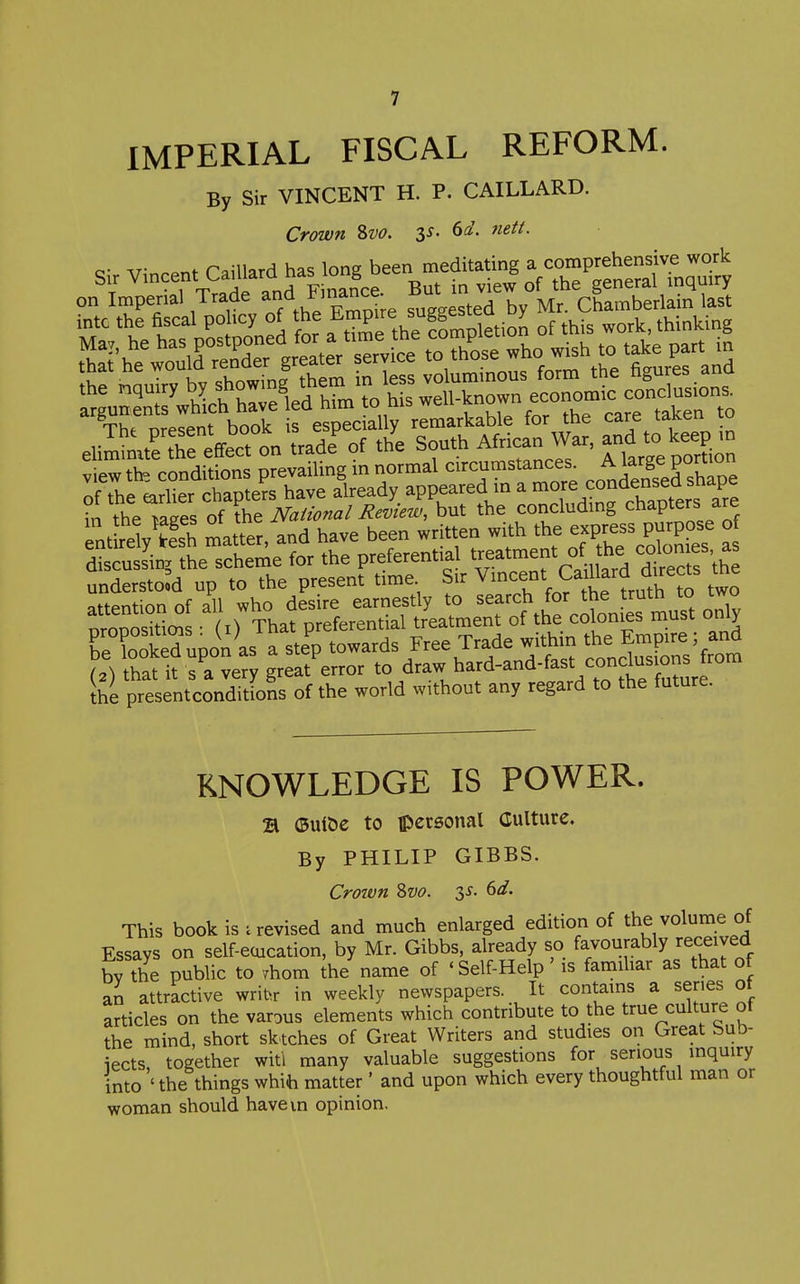 IMPERIAL FISCAL REFORM. By Sir VINCENT H. P. CAILLARD. Crown Svo. ss. 6d. mtt. discussin. the scheme for the preferential ^^f.^^^^f ^^^^^^^^^ understood up to the present time Sir Vmcent Ca^llard directs the attention of all who desire earnestly to only nronositiois • (i^ That preferential treatment of the colonies must omy HoSupin as a step towards Free Trade within the • (2) that it s a very great error to draw hard-and-fast conclusions to Ihe presentconditions of the world without any regard to the future. KNOWLEDGE IS POWER. B ©ui&e to ipcrsonal Culture. By PHILIP GIBBS. Crown 8w. 3^. ^d. This book is i revised and much enlarged edition of the volume of Essays on self-eoication, by Mr. Gibbs, already so favourably received by the public to Thom the name of ' Self-Help' is familiar as that of an attractive wribr in weekly newspapers. It contains a series ot articles on the varous elements which contribute to the true culture of the mind, short sktches of Great Writers and studies on Great bub- iects, together witl many valuable suggestions for serious inquiry into ' the things whih matter' and upon which every thoughtful man or woman should havevn opinion.