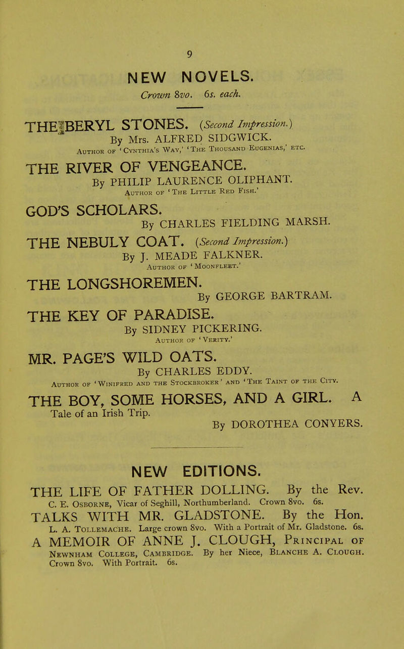 NEW NOVELS. Crown 2>vo. 6s. each. THE^BERYL STONES. {Second impression.) By Mrs. ALFRED SIDGWICK. Author of 'Cynthia's Way,' 'The Thousand Eugenias,' etc. THE RIVER OF VENGEANCE. By PHILIP LAURENCE OLIPHANT. Author of 'The Little Red Fish. GOD'S SCHOLARS. By CHARLES FIELDING MARSH. THE NEBULY COAT. {Second impression.) By J. MEADE FALKNER. Author of ' Moonfleet.' THE LONGSHOREMEN. By GEORGE BARTRAM. THE KEY OF PARADISE. By SIDNEY PICKERING. Author of ' Verity.' MR. PAGE'S WILD OATS. By CHARLES EDDY. Author of 'Winifred and the Stockbroker' and 'The Taint of the City. THE BOY, SOME HORSES, AND A GIRL. A Tale of an Irish Trip. By DOROTHEA CONYERS. NEW EDITIONS. THE LIFE OF FATHER DOLLING. By the Rev. C. E. Osborne, Vicar of Seghill, Northumberland. Crown 8vo. 6s. TALKS WITH MR. GLADSTONE. By the Hon. L. A. TOLLEMACHE. Large crown 8vo. With a Portrait of Mr. Gladstone. 6s. A MEMOIR OF ANNE J. CLOUGH, Principal of Newnham College, Cambridge. By her Niece, Blanche A. Clough. Crown 8vo. With Portrait, 6s.
