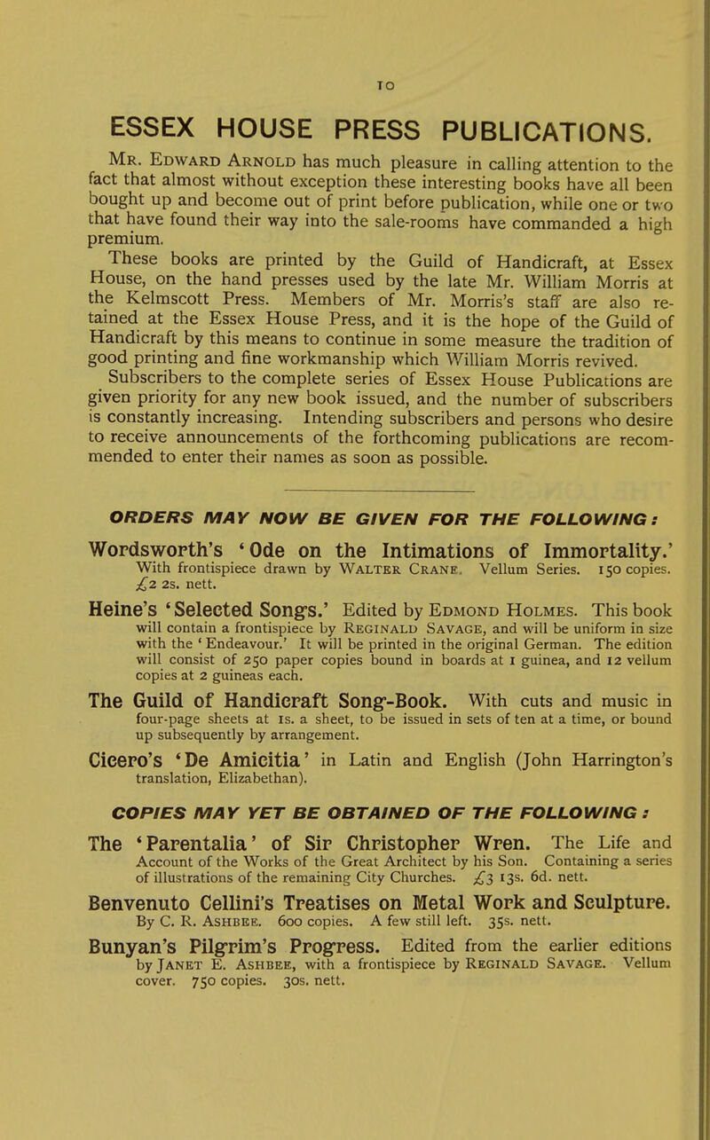 TO ESSEX HOUSE PRESS PUBLICATIONS. Mr. Edward Arnold has much pleasure in calling attention to the fact that almost without exception these interesting books have all been bought up and become out of print before publication, while one or two that have found their way into the sale-rooms have commanded a high premium. These books are printed by the Guild of Handicraft, at Essex House, on the hand presses used by the late Mr. William Morris at the Kelmscott Press. Members of Mr. Morris's staff are also re- tained at the Essex House Press, and it is the hope of the Guild of Handicraft by this means to continue in some measure the tradition of good printing and fine workmanship which William Morris revived. Subscribers to the complete series of Essex House Publications are given priority for any new book issued, and the number of subscribers is constantly increasing. Intending subscribers and persons who desire to receive announcements of the forthcoming publications are recom- mended to enter their names as soon as possible. ORDERS MAY NOW BE GIVEN FOR THE FOLLOWING: Wordsworth's *Ode on the Intimations of Immortality.' With frontispiece drawn by Walter Crane, Vellum Series. 150 copies. £2 2s, nett. Heine's ' Selected Song's.' Edited by Edmond Holmes. This book will contain a frontispiece by Reginald Savage, and will be uniform in size with the ' Endeavour.' It will be printed in the original German. The edition will consist of 250 paper copies bound in boards at i guinea, and 12 vellum copies at 2 guineas each. The Guild of Handicraft Songr-Book. With cuts and music in four-page sheets at is. a sheet, to be issued in sets of ten at a time, or bound up subsequently by arrangement. Cicero's 'De Amicitia' in Latin and English (John Harrington's translation, Elizabethan). COPIES MAY YET BE OBTAINED OF THE FOLLOWING : The *Parentalia' of Sir Christopher Wren. The Life and Account of the Works of the Great Architect by his Son. Containing a series of illustrations of the remaining City Churches. £^ 13s. 6d. nett. Benvenuto Cellini's Treatises on Metal Work and Sculpture. By C. R. AsHBEE. 600 copies. A few still left. 353. nett. Bunyan's Pilg'rim's Prog'ress. Edited from the earlier editions by Janet E. Ashbee, with a frontispiece by Reginald Savage. Vellum cover. 750 copies. 30s. nett.