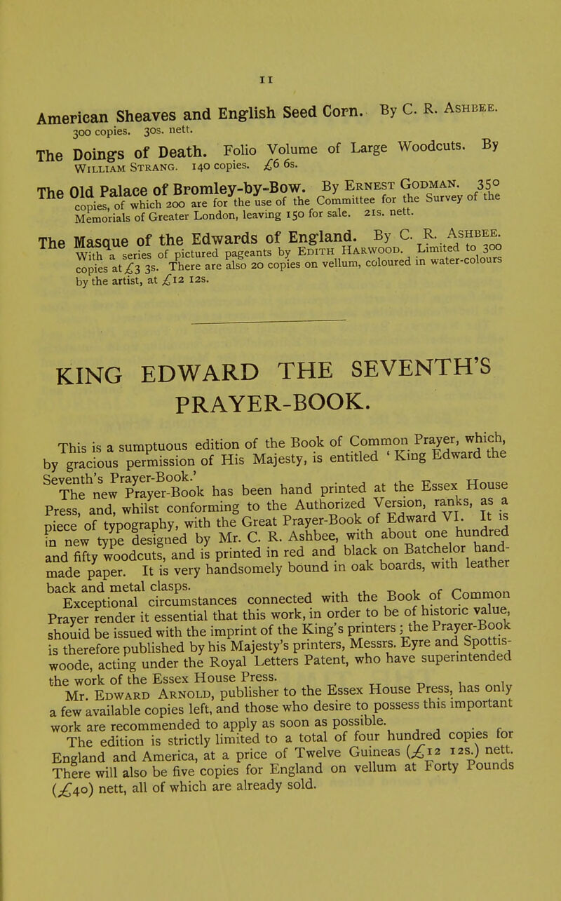American Sheaves and English Seed Corn. By C. R. Ashbee. 300 copies. 30s. nett. The Doing's of Death. Folio Volume of Large Woodcuts. By William Strang. 140 copies. £6 6s. Tha nifl Palace of Bromlev-bv-Bow. By Ernest Godman. 350 °copie! of iich 2^^^^^ the ^mittee for the Survey of the Memorials of Greater London, leaving 150 for sale. 21s. nett. The Masaue of the Edwards of England. By C. R. Ashbee^ With a series of pictured pageants by Edith Harwood. Limited to 300 clpi^s at i3 3s. There are also 20 copies on vellum, coloured in water-colours by the artist, at ;,^I2 12s. KING EDWARD THE SEVENTH'S PRAYER-BOOK. This is a sumptuous edition of the Book of Common Prayer, which, by giadous permission of His Majesty, is entitled ' King Edward the newTa;e^r°^^^^^^ has been hand printed at the Essex House Press, and. whilst conforming to the Authorized Version, ranks, as a niece of typography, with the Great Prayer-Book of Edward VI. It is in new type desired by Mr. C. R. Ashbee. with about one hundred and fifty woodcut! and is printed in red and black on Batchebr ^land- made paper. It is very handsomely bound m oak boards, with leather back and metal clasps. . , t, 1 nr.rr.■^^^r^ Exceptional circumstances connected with the Book of Comrnon Prayer render it essential that this work, in order to be of historic value should be issued with the imprint of the King's printers; the Prayer-Book is therefore published by his Majesty's printers, Messrs. Eyre and Spottis- woode, acting under the Royal Letters Patent, who have supermtended the work of the Essex House Press. Mr. Edward Arnold, pubUsher to the Essex House Press, has only a few available copies left, and those who desire to possess this important work are recommended to apply as soon as possible. The edition is strictly limited to a total of four hundred copies for England and America, at a price of Twelve Guineas {£12 12s) nett. There will also be five copies for England on vellum at Forty Pounds {£ao) nett, all of which are already sold.