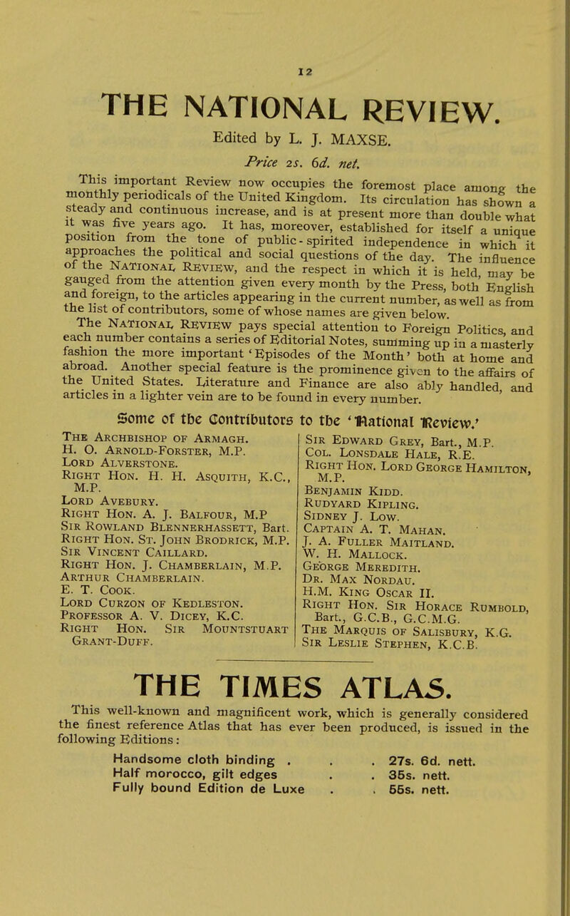THE NATIONAL REVIEW. Edited by L. J. MAXSE. Price 2S. 6d. net. This important Review now occupies the foremost place amone the monthly periodicals of the United Kingdom. Its circulation has shown a steady and continuous increase, and is at present more than double what It was five years ago. It has, moreover, established for itself a unique position from the tone of public - spirited independence in which it political and social questions of the day. The influence of the NaTionai. Review, and the respect in which it is held, may be gauged from the attention given every month by the Press, both English and foreign, to the articles appearing in the current number, as well as from tne list of contributors, some of whose names are given below The NaTionai, Review pays special attention to Foreign Politics and each number contains a series of Editorial Notes, summing up iu a masterly fashion the more important 'Episodes of the Month' both at home and abroad. Another special feature is the prominence given to the affairs of the United States. Uterature and Finance are also ably handled and articles in a lighter vein are to be found in every number. ' Some of tbe Contributors to tbe ' •Rational iReview.' The Archbishop of Armagh, H. O. Arnold-Forster, M.P. Lord Alverstone. Right Hon. H. H. Asquith, K.C, M.P. Lord Avebury. Right Hon. A. J. Balfour, M.P Sir Rowland Blennerhassett, Bart. Right Hon. St. John Brodrick, M.P. Sir Vincent Caillard. Right Hon. J. Chamberlain, M.P, Arthur Chamberlain. E. T. Cook. Lord Curzon of Kedleston. Professor A. V. Dicey, K.C. Right Hon. Sir Mountstuart Grant-Duff. Sir Edward Grey, Bart., M.P. Col. Lonsdale Hale, R.E. Right Hon. Lord George Hamilton, M.P. ' Benjamin Kidd. Rudyard Kipling. Sidney J. Low. Captain A. T. Mahan. J. A. Fuller Maitland. W. H. Mallock. George Meredith. Dr. Max Nordau, H.M. King Oscar II, Right Hon. Sir Horace Rumbold, Bart., G.C.B., G.C.M.G. The Marquis of Salisbury, K.G. Sir Leslie Stephen, K.C.B. THE TIMES ATLA5, This well-known and magnificent work, which is generally considered the finest reference Atlas that has ever been produced, is issued in the following Editions: Handsome cloth binding . . . 27s. 6d. nett. Half morocco, gilt edges . , 35s. nett. Fully bound Edition de Luxe . . 55s. nett.