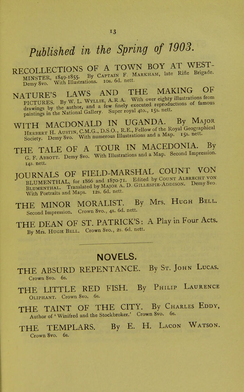 Published in the Spring of 1903. Di7rr.TTTJrTIONS OF A TOWN BOY AT WEST- ^^M m.TK SS ° C.™k M.aK„.M. late RBe B.^^de. Demy 8vo. With Illustrations. los. 6d. nett. xTATTTT^F'S LAWS AND THE MAKING OF ^ pT™ES By W L Wv.Lit A.R.A. With over eighty illustrations f^^^^^^ drawTng? by the'au^hor and a few finely executed reproductions of famous plLting inVe National Gallery. Super royal 4to., 15s. nett. WITH MACDONALD IN UGANDA. By Major VViira lyi-rxy^^ Fellow of the Royal Geographical ^oSrD'l'W.^^^ -d a Map.^ xSs- nett. THF TALE OF A TOUR IN MACEDONIA. By G F. ABBOTT. Demy 8vo. With Illustrations and a Map. Second Impression. 14s. nett. JOURNALS OF FIELD-MARSHAL COUNT VON With Portraits and Maps. I2s. 6d. nett. THE MINOR MORALIST. By Mrs. Hugh Bell. Second Impression. Crown 8vo., 4s. 6d. nett. THE DEAN OF ST. PATRICK'S: A Play in Four Acts. By Mrs. Hugh Bell. Crown 8vo., 2s. 6d. nett. NOVELS. THE ABSURD REPENTANCE. By St. John Lucas, Crown 8vo. 6s. THE LITTLE RED FISH. By Philip Laurence Oliphant. Crown 8vo. 6s. THE TAINT OF THE CITY. By Charles Eddy, Author of ' Winifred and the Stockbroker.' Crown 8vo. 6s. THE TEMPLARS. By E. H. Lacon Watson. Crown 8vo. 6s.