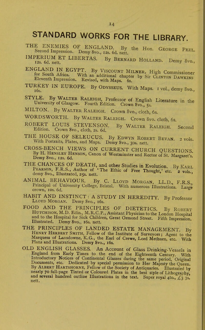 STANDARD WORKS FOR THE LIBRARY. THE ENEMIES OF ENGLAND. By the Hon. George Pefl Second Impression. Demy 8vo., 12s. 6d. nett '^ii-UKOE l EEL. '^netr L^^E^TAS. By Bernard Holland. Demy 8vo., ^^?n^ Q^S i?- ^^^Ui Viscount Milker, High Commissioner for South Africa. With an additional chapter by .Sir cIinton S^WKms Eleventh Impression. Revised, with Maps. 6s. i^awkins TURKEY IN EUROPE. By Odysseus. With Maps, i vol., demy 8vo., STYLE. By WALTER Raleigh, Professor of English Literature in the University of Glasgow. Fourth Edition. Crown 8vo , 53. MILTON. By Walter Raleigh. Crown 8vo., doth, 6s. WORDSWORTH. By Walter Raleigh. Crown 8vo. doth 6s ROBERT LOUIS STEVENSON. By Walter Raleigh. Second Edition. Crown 8vo., cloth, 2s. 6d. ocouim ^^?.rS?^^^ SELEUCUS. By Edwyn Robert Bevan. 2 vols. With Portraits, Plates, and Maps. Demy 8vo., 30s. nett. CROSS-BENCH VIEWS ON CURRENT CHURCH QUESTIONS Dei5'8^rT276d''''^°''' ^^^ °^ Westminster and Rector oT St. Margaret's,' THE CHANCES OF DEATH, and other Studies in Evolution. By Karl Pearson, F R.S., Author of «The Ethic of Free Thought,' etc. 2 vols demy 8vo., Illustrated, 25s. nett. ' ANIMAL BEHAVIOUR. By C. Lloyd Morgan, LL D FRS Principal of University College, Bristol. With numerous Illustrations. Laree crown, los. 6d. ° HABIT AND INSTINCT : A STUDY IN HEREDITY. By Professor Lloyd Morgan. Demy 8vo., i6s. FOOD AND THE PRINCIPLES OF DIETETICS. By Robert Hutchison, M.D. Edin., M.R.C.P., Assistant Physician to the London Hospital and to the Hospital for Sick Children, Great Ormond Street. Fifth Impres^on Illustrated. Demy 8vo., 16s. nett. THE PRINCIPLES OF LANDED ESTATE MANAGEMENT. By Henry Herbert Smith, Fellow of the Institute of Surveyors; Agent to the Marquess of Lansdowne, K.G., the Earl of Crewe, Lord Methuen, etc. With Plans and Illustrations. Demy 8vo., i6s. OLD ENGLISH GLASSES. An Account of Glass Drinking-Vessels in England from Early Times to the end of the Eighteenth Century, With Introductory Notices of Continental Glasses during the same period, Original Documents, etc. Dedicated by special permission to Her Majesty the Queen By Albert Hartshorne, Fellow of the Society of Antiquaries, Illustrated by nearly 70 iull-page Tinted or Coloured Plates in the best style of Lithography, and several hundred outline Illustrations in the text. Super royal 4to,. /^ nett, 7 f y 7^:> o '