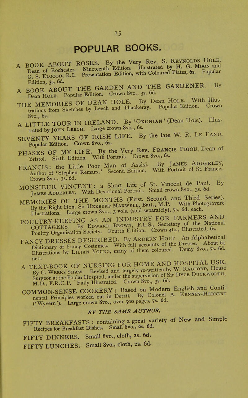 POPULAR BOOKS. ^ .ryr^riT TjndiTq Tiv the Vcrv Rev. S. Reynolds Hole, A BOOK ABOUT ^OS^f; J^e^L Vtrated by H. G. Moon and as. ELGOOD, Presentation Edition, with Coloured Plates, 6s. Popular A B^OOk'ABOUT THE GARDEN AND THE GARDENER. By Dean HOLE. Popular Edition. Crown 8vo., 3s. 6d. ,>/rT:'ATrM3TTrQ CiV DFAN HOLE. By Dean Hole. With lUus- lie.c?ef b?itch a„^ Tb.cuJy. Popular Edition. Crown 8vo., 6s. A LITTLE TOUR IN IRELAND. By 'Oxonian' (Dean Hole). Illus- trated by John Leech. Large crown 8vo., 6s. SEVENTY YEARS OF IRISH LIFE. By the late W. R. Le Fanu. Popular Edition. Crown 8vo., 6s. PHASES OF MY LIFE. By the Very Rev. Francis Pigou, Dean of Bristol. Sixth Edition. With Portrait. Crown 8vo., 6s. TTPAKrriq. the Little Poor Man of Assisi. By James Adderley, ^^fnZfof ^Steph^n ReSrx.' Second Edition. With Portrait of St. Francxs. Crown 8vo., 3s. 6d. MONSIEUR VINCENT : a Short Life of St. Vincent de Pau . By James ADDERLEY. With Devotional Portrait. Small crown 8vo., 3s. 6d. Tv/rt7A/rrkT?TT7<; CiV THE MONTHS (First, Second, and Third Series). ^^Bv the Ight Hon Sir H MAX^iELL, Bart.. M P With Photogravure lustrations. Large crown 8vo., 3 vols, (sold separately), 7s. 6d. each. TD^TTT TTJV T^KFPING AS AN INDUSTRY FOR FARMERS AND ^^m??lGElf Bf EDWARD BKOWN, F.L.S., Secretary of the National p?uTtTv OrgaSzation'society. Fourth Edition. Crown 4to., Illustrated, 6s. TTAMPV nRFSSFS DESCRIBED. By Ardern Holt An Alphabetical D^ona^y of llncy ci^^^^^ full accounts of the Dresses About 60 SlustrSs by LILIAN Young, many of them coloured. Demy 8vo., 7s. 6d. A TFXT BOOK OF NURSING FOR HOME AND HOSPITAL USE. ^By C W-Kfs^AW.'' Revised and l-gely re-written by W. Rad^o^^^^^^ sJrgeon at the Poplar Hospital, under the supervision of Sir Dyce Duckworth, M D., F.R.C.P. Fully Illustrated. Crown 8vo., 3s. fad. COMMON-SENSE COOKERY : Based on Modeni EngUsh and C^^^^^ nental Principles worked out in Detail. By Colonel A. Kennev Hehbert ('Wyvern'). Large crown 8vo., over 500 pages, 7s- td. BY THE SAME AUTHOR. FIFTY BREAKFASTS: containing a great variety of New and Simple Recipes for Breakfast Dishes. Small 8vo., 2s. 6d. FIFTY DINNERS. Small 8vo., cloth, 2S. 6d. FIFTY LUNCHES. Small 8vo., cloth, 2s. 6d.