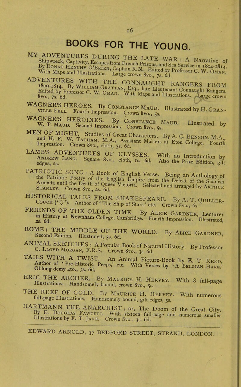 BOOKS FOR THE YOUNG. stSJr^J^Zli^IZlI.fl,^^-'^ A Narrative o, With Maps and lUus.VadoT'LTX^^Jsv^''';'6^'*' '^''vrJlKFi?^F''f>fT CONSTANCE MAUD. Illustrated by H. Gran- viLLEJ^ELL. Fourth Impression. Crown 8vo 5$ '■^^ n. vjtkan- ^V? M^nn'''^?'''??CONSTANCE Maud. Illustrated bv W. T. Maud. Second Impression. Crown 8vo 55 iusrratea by ^^^nf S ^^^^i?^^ ^'^^^^ °^ Great Characters. By A. C. Benson M A ^cro^^i.r: ^ts^-' ^^^^-^ cS^X^ ULYSSES. With an Introduction by edges! 2I • Edition, '^fe^?Sif tt^L^isf lliSJl- th^tiaTottS ^.'^2^^^^^^^^ ?3.^r^ ^'-'-'^ Selected^t^d^^Xel ^'y aI?„S HISTORICAL TALES FROM SHAKESPEARE. By A. T Ouiitfr Couch (' Q '). Author of ' The Sh.p of Stars,' etc CrowVSm, 6s^ FRIENDS OF THE OLDEN TIME. By Alice Gardner, Lecturer m History at Newnham College. Cambridge.' Fourth Impression 'lUusfrated' ^^^^'' 7tS-^ MIDDLE OF THE WORLD. By Alice Gardner Second Edition. Illustrated, 3s. 6d. ■^^i'-c, oAKUjNtK, ANIMAL SKETCHES : A Popular Book of Natural History. By Professor C. Lloyd Morgan, F.R.S. Crown Svo., 3s. 6d. ^ rroiessor TAILS WITH A TWIST. An Animal Picture-Book by E T Reed ^^\LsTrSL^^5a^?3Le«^ ^'^^ ' ^'^-P^^^ THE REEF OF GOLD By Maurice H. Hervey. With numerous tull-page Illustrations. Handsomely bound, gilt edges, 5s. HARTMANN the ANARCHIST; or, The Doom of the Great City. By E. Douglas Fawcett. With sixteen full-page and numerous smaller Illustrations by F. T. Jane. Crown 8vo., 3s. 6d. • EDWARD ARNOLD, 37 BEDFORD STREET, STRAND, LONDON.