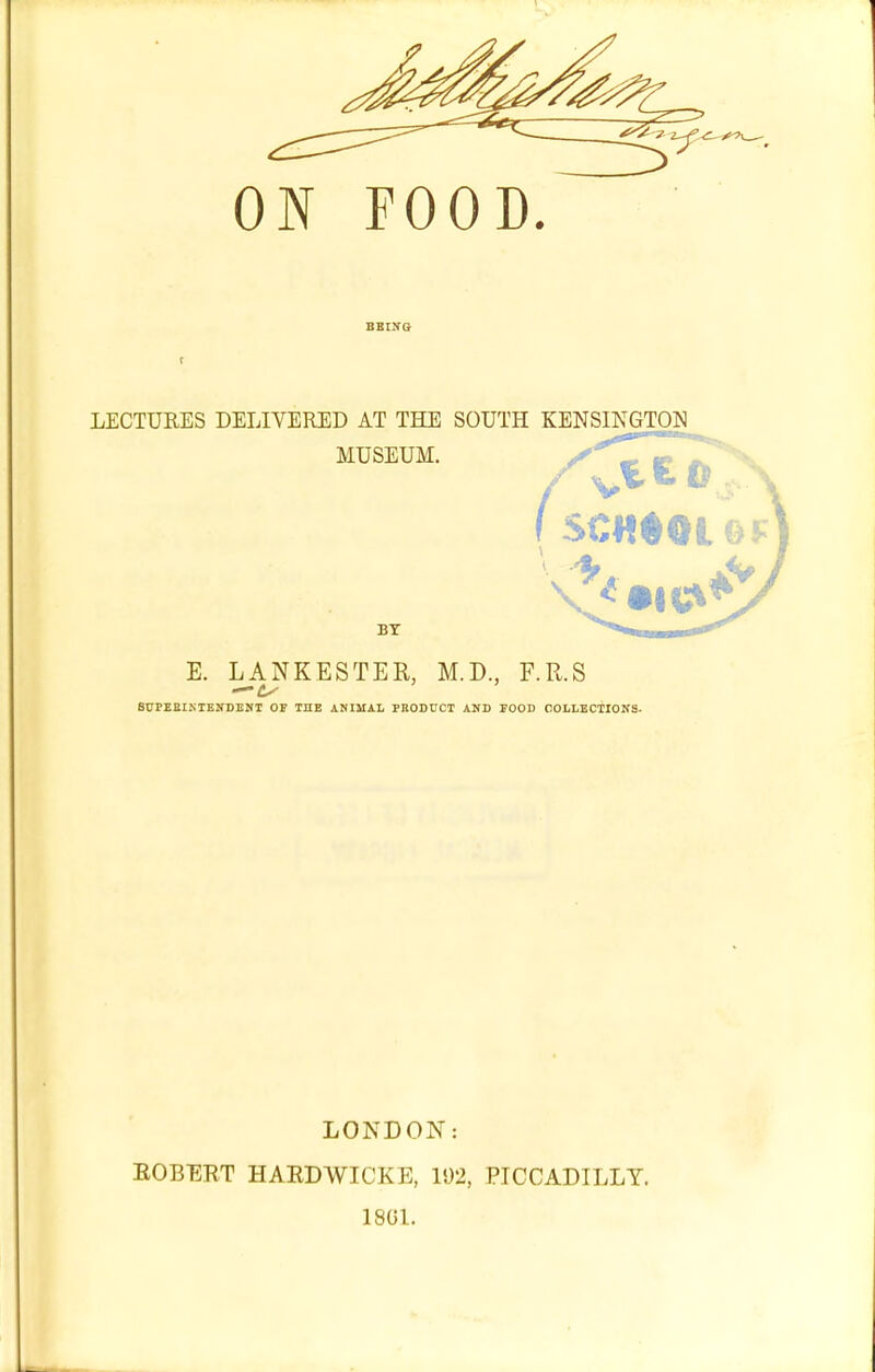 BBINQ LECTURES DELIVERED AT THE SOUTH KENSINGTON MUSEUM. BT E. LANKESTER, M.D., F.R.S SCFEBIKIENDENT OF THE ANIMAL PBODUCT AND POOD COLLECTIONS- LONDON: EGBERT HARDWICKE, 192, PICCADILLY. 18UL