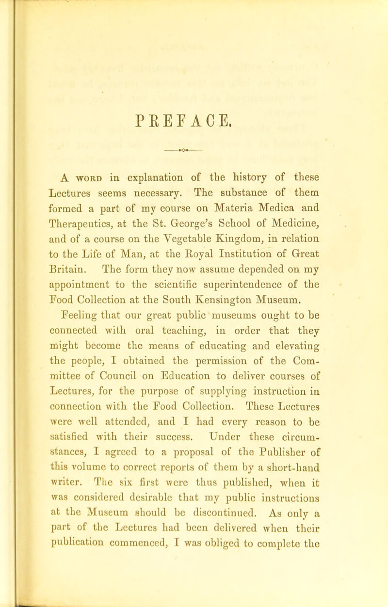PEEE ACE. A WORD in explanation of the history of these Lectures seems necessary. The substance of them formed a part of my course on Materia Medica and Therapeutics, at the St. George's School of Medicine, and of a course on the Vegetable Kingdom, in relation to the Life of Man, at the Royal Institution of Great Britain. The form they now assume depended on my appointment to the scientific superintendence of the Food Collection at the South Kensington Museum. Feeling that our great public museums ought to be connected with, oral teaching, in order that they might become the means of educating and elevating the people, I obtained the permission of the Com- mittee of Council on Education to deliver courses of Lectures, for the purpose of supplying instruction in connection with the Food Collection. These Lectures were well attended, and I had every reason to be satisfied with their success. Under these circum- stances, I agreed to a proposal of the Publisher of this volume to correct reports of them by a short-hand writer. The six first were thus published, when it was considered desirable that my public instructions at the Museum should be discontinued. As only a part of the Lectures had been delivered when their publication commenced, I was obliged to complete the
