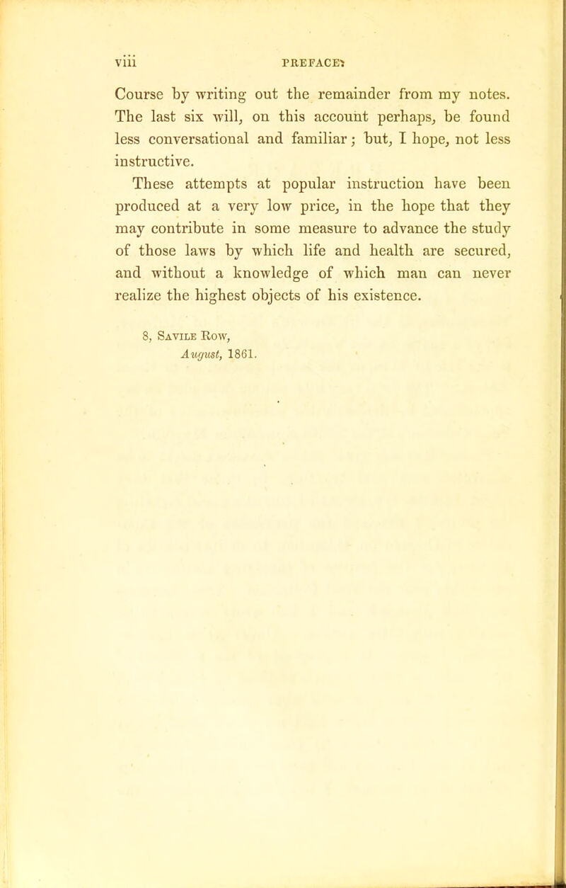 Vlll PREFACED Course by writing out the remainder from my notes. The last six will, on this account perhaps, be found less conversational and familiar; but, I hope, not less instructive. These attempts at popular instruction have been produced at a very low price, in the hope that they may contribute in some measure to advance the study of those laws by which life and health are secured, and without a knowledge of which man can never realize the highest objects of his existence. 8, Savile Eow, August, 1861.
