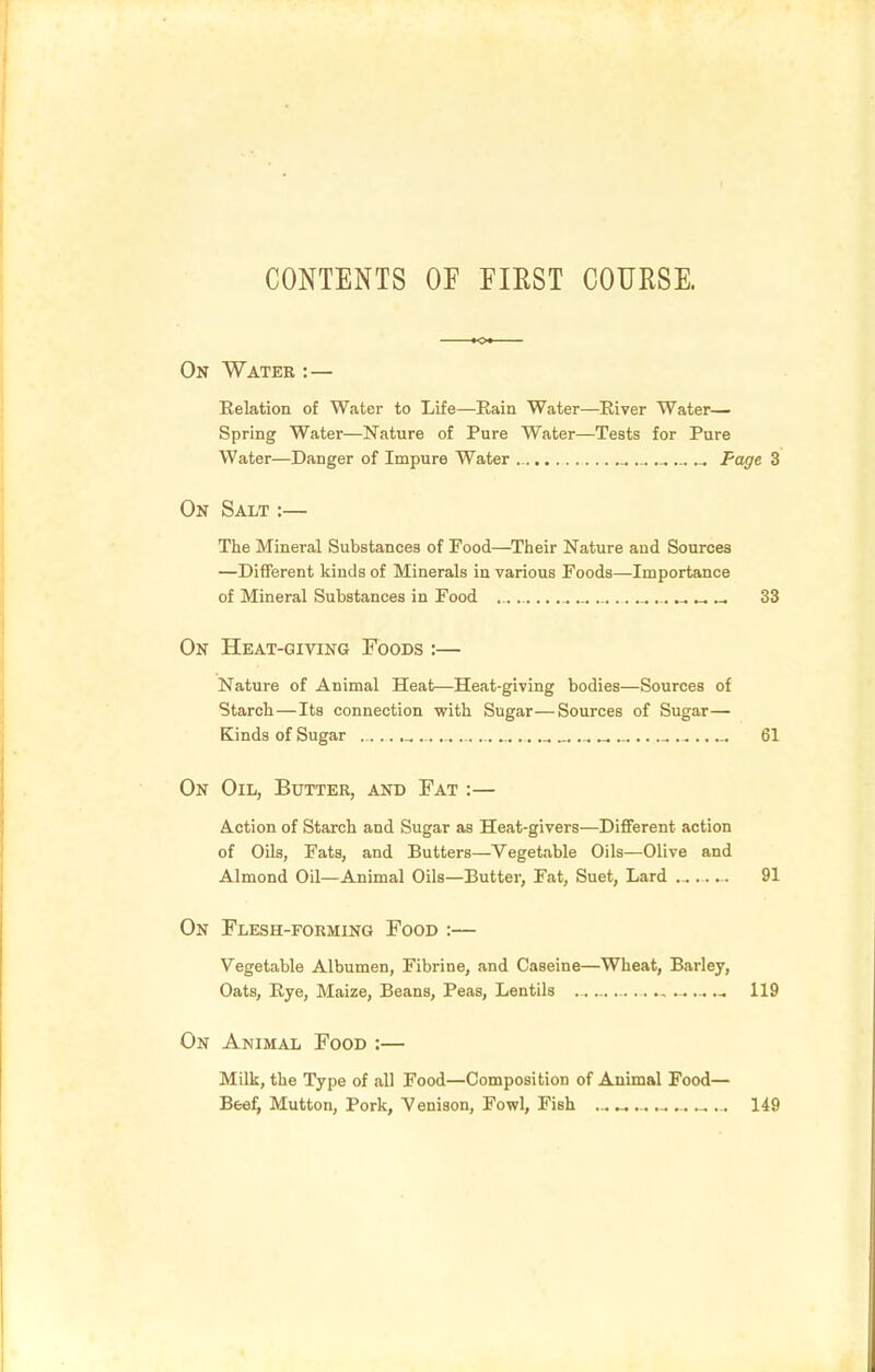 CONTENTS OF FIEST COURSE. On Water : — Eelation of Water to Life—Bain Water—Eiver Water- Spring Water—Nature of Pure Water—Tests for Pure Water—Danger of Impure Water _ ... ... Page 3 On Salt :— The Mineral Substances of Food—Their Nature and Sources —Different Icinds of Minerals in various Foods—Importance of Mineral Substances in Food ........,.. 33 On Heat-giving Foods :— Nature of Animal Heat—Heat-giving bodies—Sources of Starch — Its connection with Sugar—Sources of Sugar— Kinds of Sugar ..... ,^ ...... „ ... ..... 61 On Oil, Butter, and Fat :— Action of Starch and Sugar as Heat-givers—Different action of Oils, Fats, and Butters—Vegetable Oils—Olive and Almond Oil—Animal Oils—Butter, Fat, Suet, Lard ... 91 On Flesh-forming Food :— Vegetable Albumen, Fibrine, and Caseine—Wheat, Barley, Oats, Rye, Maize, Beans, Peas, Lentils , ...... 119 On Animal Food :— Milk, the Type of all Food—Composition of Animal Food— Bee^ Mutton, Pork, Venison, Fowl, Fish ... « ^ ... 149