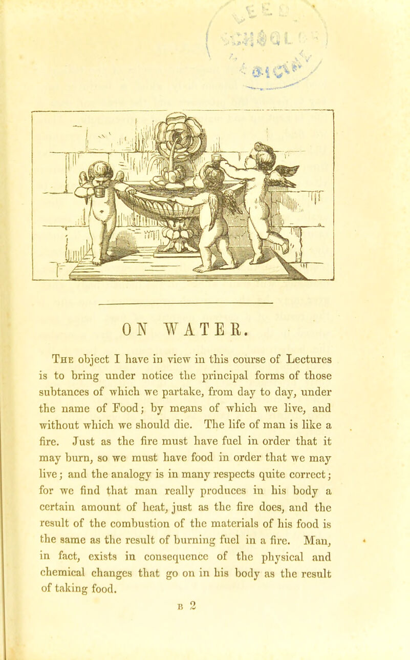 ON WATER. The object I have in view in this course of Lectures is to bring under notice the principal forms of those subtances of which we partake^ from day to day, under the name of Food; by mqjins of which we live, and without which we should die. The life of man is like a fire. Just as the fire must have fuel in order that it may burn, so we must have food in order that we may live; and the analogy is in many respects quite correct; for we find that man really produces in his body a certain amount of heat, just as the fire does, and the result of the combustion of the materials of his food is the same as the result of burning fuel in a fire. Man, in fact, exists in consequence of the physical and chemical changes that go on in his body as the result of taking food. B 2