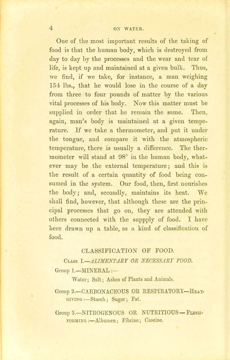 One of the most important results of the taking of food is that the human body, which is destroyed from day to day by the processes and the wear and tear of life, is kept up and maintained at a given bulk. Thus, we find, if we take, for instance, a man weighing 154 lbs., that he would lose in the course of a day from three to four pounds of matter by the various vital processes of his body. Now this matter must be supplied in order that he remain the same. Then, again, man's body is maintained at a given tempe- rature. If we take a thermometer, and put it under the tongue, and compare it with the atmospheric temperature, there is usually a diflTerence. The ther- mometer wiU stand at 98° in the human body, what- ever may be the external temperature; and this is the result of a certain quantity of food being con- sumed in the system. Our food, then, fi.rst nourishes the body; and, secondly, maintains its heat. We shall find, however, that although these are the prin- cipal processes that go on, they are attended with others connected with the suppply of food. I have here drawn up a table, as a kind of classification of food. CLASSIFICATION OF FOOD. Class \.—ALIMENTARY OR NECESSARY FOOD. Group 1.—MINERAL :— Water; Salt; Ashes of Plants and Animals. Group 2.—CARBONACEOUS OR RESPIRATORY—Heat- giving :—Starch; Sugar; Fat. Group 3.—NITROGENOUS OR NUTRITIOUS—Elesh- PORMING:—Albumen; Eibriue; Caseine.