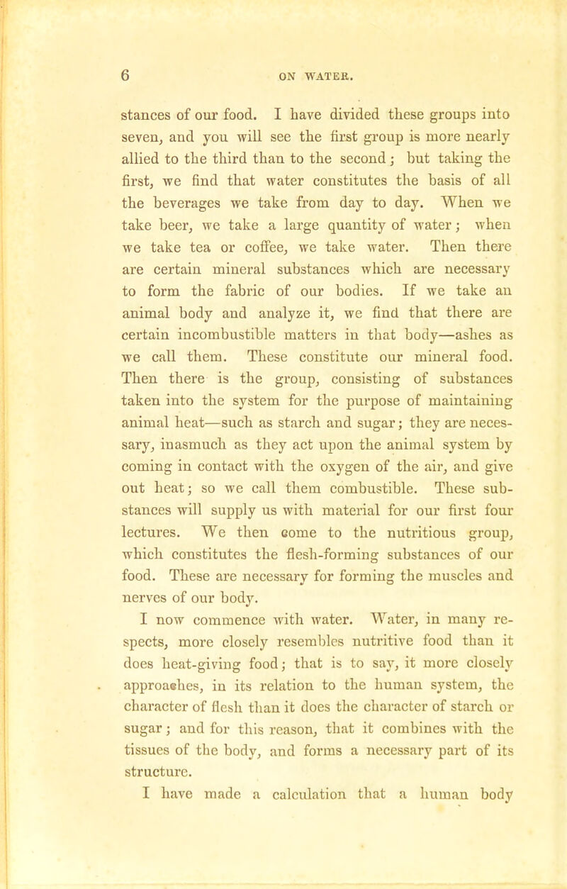 stances of our food. I have divided these groups into seveUj and you will see the first group is more nearly allied to the third than to the second; but taking the first, we find that water constitutes the basis of all the beverages we take from day to day. When we take beer, we take a large quantity of water; when we take tea or colfee, we take water. Then there are certain mineral substances which are necessary to form the fabric of our bodies. If we take an animal body and analyze it, we find that there are certain incombustible matters in that body—ashes as we call them. These constitute our mineral food. Then there is the group, consisting of substances taken into the system for the purpose of maintaining animal heat—such as starch and sugar; they are neces- sary, inasmuch as they act upon the animal system by coming in contact with the oxygen of the air, and give out heat; so we call them combustible. These sub- stances will supply us with material for our first four lectures. We then come to the nutritious group, which constitutes the flesh-forming substances of our food. These are necessary for forming the muscles and nerves of our body. I now commence with water. Water, in many re- spects, more closely resembles nutritive food than it does heat-giving food; that is to say, it more closely approashes, in its relation to the human system, the character of flesh than it does the character of starch or sugar; and for this reason, that it combines with the tissues of the body, and forms a necessary part of its structure. I have made a calculation that a human body