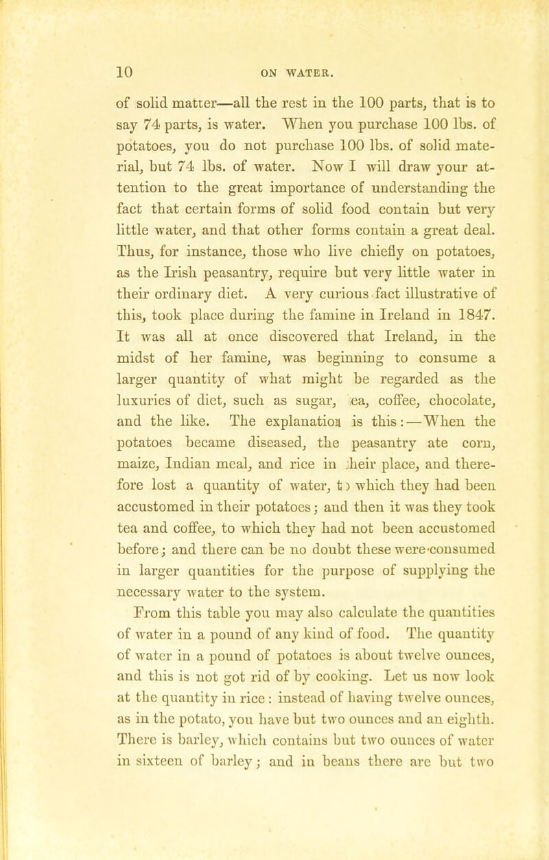 of solid matter—all the rest in the 100 parts, that is to say 74 parts, is water. When you purchase 100 lbs. of potatoes, you do not purchase 100 lbs. of solid mate- rial, but 74 lbs. of water. Now I will di'aw your at- tention to the great importance of understanding the fact that certain forms of solid food contain but very little water, and that other forms contain a great deal. Thus, for instance, those who live chiefly on potatoes, as the Irish peasantry, require but very little water in their ordinary diet. A very curious fact illustrative of this, took place during the famine in Ireland in 1847. It was all at once discovered that Ireland, in the midst of her famine, was beginning to consume a larger quantity of what might be regarded as the luxuries of diet, such as sugar, ea, coffee, chocolate, and the like. The explanation is this:—When the potatoes became diseased, the peasantry ate corn, maize, Indian meal, and rice in jheir place, and there- fore lost a quantity of water, t) which they had been accustomed in their potatoes; and then it was they took tea and coffee, to which they had not been accustomed before; and there can be no doubt these were'consumed in larger quantities for the purpose of supplying the necessary water to the system. From this table you may also calculate the quantities of water in a pound of any kind of food. The quantity of water in a pound of potatoes is about twelve ounces, and this is not got rid of by cooking. Let us now look at the quantity in rice : instead of having twelve ounces, as in the potato, you have but two ounces and an eighth. There is barley, which contains but two ounces of water in sixteen of barley; and in beans there are but two