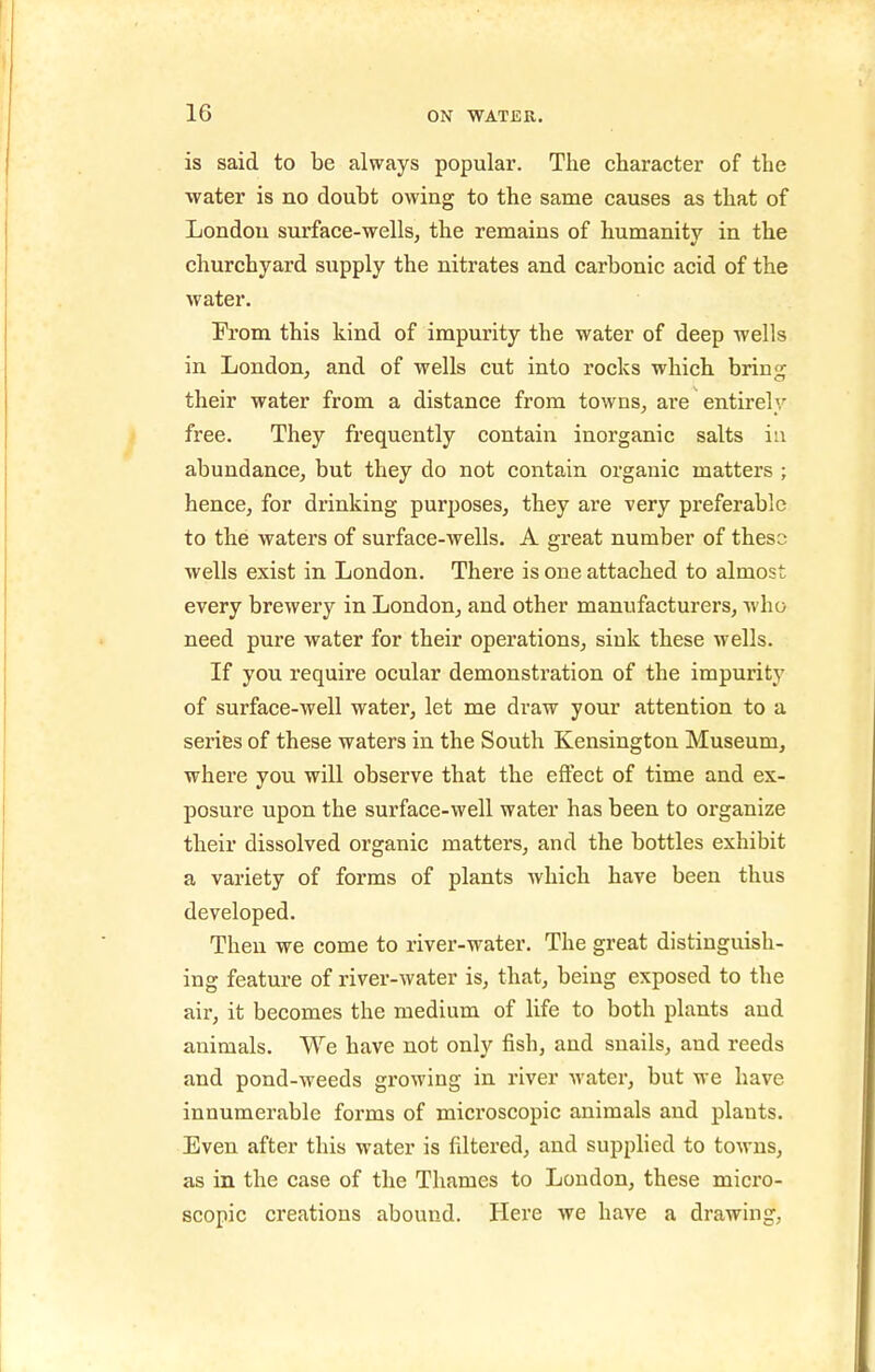 is said to be always popular. The character of the •water is no doubt owing to the same causes as that of London surface-wells, the remains of humanity in the churchyard supply the nitrates and carbonic acid of the water. From this kind of impurity the water of deep wells in London, and of wells cut into rocks which bring their water from a distance from towns, are entirely free. They frequently contain inorganic salts iu abundance, but they do not contain organic matters ; hence, for drinking purposes, they are very preferable to the waters of surface-wells. A great number of thess wells exist in London. There is one attached to almost every brewery in London, and other manufacturers, who need pure water for their operations, sink these wells. If you require ocular demonstration of the impurity of surface-well water, let me draw your attention to a series of these waters in the South Kensington Museum, where you will observe that the effect of time and ex- posure upon the surface-well water has been to organize their dissolved organic matters, and the bottles exhibit a variety of forms of plants which have been thus developed. Then we come to river-water. The great distinguish- ing feature of river-water is, that, being exposed to the air, it becomes the medium of life to both plants and animals. We have not only fish, and snails, and reeds and pond-weeds growing in river water, but we have innumerable forms of microscopic animals and plants. Even after this water is filtered, and supplied to towns, as in the case of the Thames to Loudon, these micro- scopic creations abound. Here we have a drawing,