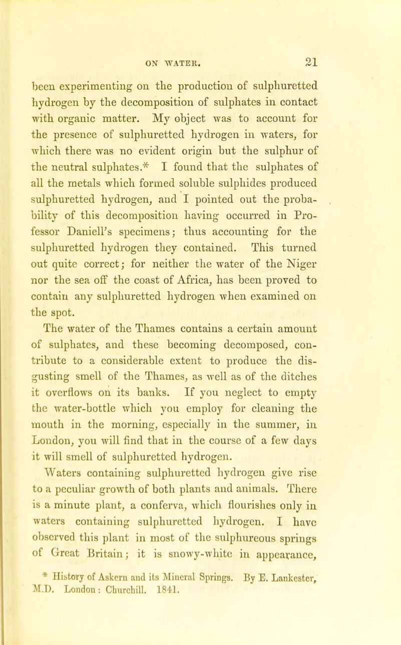 been experimenting on the production of sulphuretted hydrogen by the decomposition of sulphates in contact with organic matter. My object was to account for the presence of sulphuretted hydrogen in waters, for which there was no evident origin but the sulphur of the neutral sulphates.* I found that the sulphates of all the metals which formed soluble sulphides produced sulphuretted hydrogen, and I pointed out the proba- bility of this decomposition having occurred in Pro- fessor Daniell's specimens; thus accounting for the sulphuretted hydrogen they contained. This turned out quite correct; for neither the water of the Niger nor the sea off the coast of Africa, has been proved to contain any sulphuretted hydrogen when examined on the spot. The water of the Thames contains a certain amount of sulphates, and these becoming decomposed, con- tribute to a considerable extent to produce the dis- gusting smell of the Thames, as well as of the ditches it overflows on its banks. If you neglect to empty the water-bottle which you employ for cleaning the mouth in the morning, especially in the summer, in London, you will find that in the course of a few days it will smell of sulphuretted hydrogen. Waters containing sulphuretted hydrogen give rise to a peculiar growth of both plants and animals. There is a minute plant, a conferva, which flourishes only in waters containing sulphuretted hydrogen. I have observed this plant in most of the sulphureous springs of Great Britain; it is snowy-white in appearance, * History of Askem and its Mineral Springs. By E. Lankester, M.D. London: Churchill. ISLl.