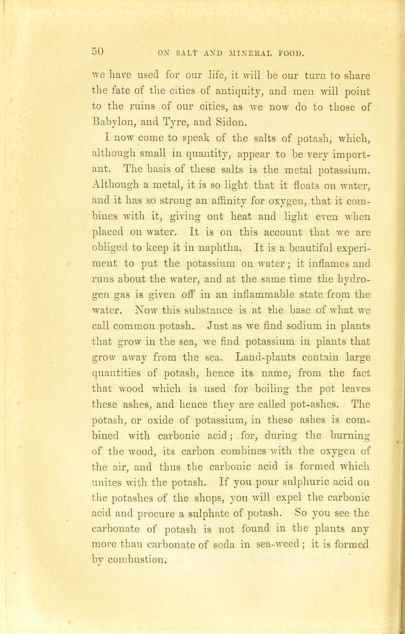 we have used for our life, it will be our turn to stare the fate of the cities of antiquity, and men will point to the ruins of our cities, as we now do to those of Babylon, and Tyre, and Sidon. I now come to speak of the salts of potash, which, although small in quantity, appear to be very import- ant. The basis of these salts is the metal potassium. Although a metal, it is so light that it floats on water, and it has so strong an affinity for oxygen, that it com- bines with it, giving out heat and light even when placed on water. It is on this account that we are obliged to keep it in naphtha. It is a beautiful experi- ment to put the potassium on water; it inflames and runs about the water, and at the same time the hydro- gen gas is given ofi in an inflammable state from the water. Now this substance is at fche base of what we call common potash. Just as we find sodium in plants that grow in the sea, we find potassium in plants that grow away from the sea. Land-plants contain large quantities of potash, hence its name, from the fact that wood which is used for boiling the pot leaves these ashes, and hence they are called pot-ashes. The potash, or oxide of potassium, in these ashes is com- bined with carbonic acid; . for, din-ing the burning of the wood, its carbon combines with the oxygen of the air, and thus the carbonic acid is formed which unites with the potash. If you pour sulphuric acid ou tlie potashes of the shops, you will expel the carbonic acid and procure a sulphate of potash. So you see the carbonate of potash is not found in the plants any more than carbonate of soda in sea-weed ; it is formed, by combustion.