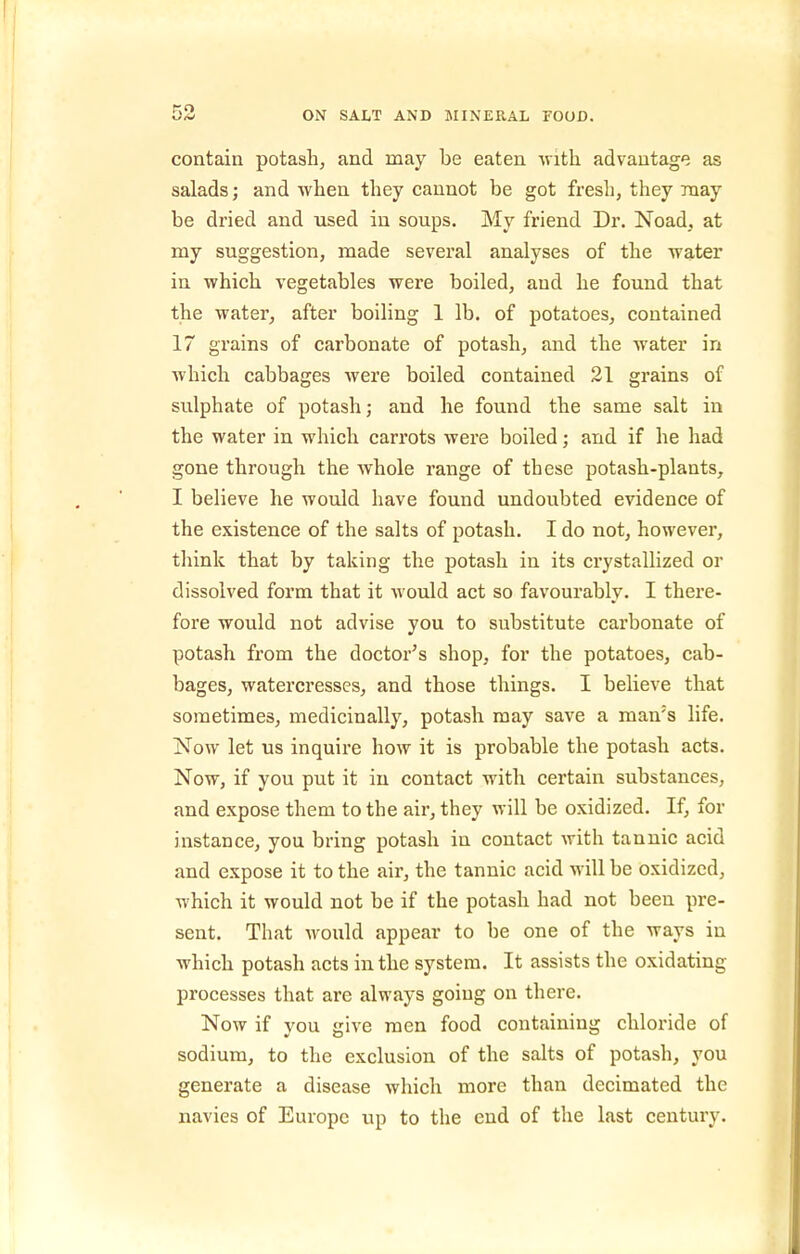 contain potash, and may be eaten ^vith advantage as salads; and wlien they cannot be got fresh, they may be dried and iised in soups. My friend Dr. Noad, at my suggestion, made several analyses of the water in which vegetables were boiled, and he found that the water, after boiling 1 lb. of potatoes, contained 17 grains of carbonate of potash, and the water in which cabbages were boiled contained 31 grains of sulphate of potash; and he found the same salt in the water in which carrots were boiled; and if he had gone through the whole range of these potash-plants, I believe he would have found undoubted evidence of the existence of the salts of potash. I do not, however, think that by taking the potash in its crystallized or dissolved form that it would act so favourably. I there- fore would not advise you to substitute carbonate of potash from the doctor^s shop, for the potatoes, cab- bages, watercresses, and those things. I believe that sometimes, medicinally, potash may save a man's life. Now let us inquire how it is probable the potash acts. Now, if you put it in contact with certain substances, and expose them to the air, they will be oxidized. If, for instance, you bring potash in contact with tannic acid and expose it to the air, the tannic acid will be oxidized, which it would not be if the potash had not been pre- sent. That would appear to be one of the ways in which potash acts in the system. It assists the oxidating processes that are always going on there. Now if vou irive men food containing chloride of sodium, to the exclusion of the salts of potash, you generate a disease which more than decimated the navies of Europe up to the end of the last century.