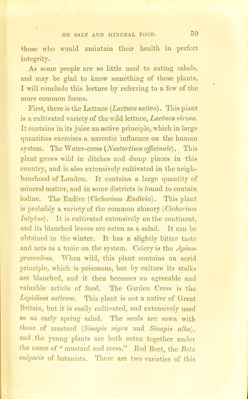 those who would maintain their health in perfect integrity. As some people are so little used to eating salads, and may be glad to know something of these plants, I will conclude this lecture by referring to a few of the more common forms. First, there is the Lettuce {Lactuca sativa). This plant is a cultivated varietv of the wild lettuce, Lactuca virosa. It contains in its juice an active principle, which in large quantities exercises a narcotic influence on the human system. The Water-cress (iVas^Mr^mm q^cma/e). This plant grows wild in ditches and damp places in this country, and is also extensively cultivated in the neigh- bourhood of London. It contains a large quantity of mineral matter, and in some districts is found to contain iodine. The Endive (CzcAonzm jBnc?i?;ia). This plant is probably a variety of the common chicory [Cichorium Intybus). It is cultivated extensively on the continent, and its blanched leaves are eaten as a salad. It can be obtained in the winter. It has a slightly bitter taste and acts as a tonic on the system. Celery is the Apium (jravcolens. When wild, this ]5]ant contains an acrid principle, which is poisonous, but by culture its stalks are blanched, and it then becomes an agreeable and valuable article of food. The Garden Cress is tiie Lepidmm sativum. This plant is not a native of Great Britain, but it is easily cultivated, and extensively used as an early spring salad. The seeds are sown with those of mustard [Sinapis nigra and Sinapis alba), and .the young plants are both eaten together under tlie name of  mustard and cress.'' Eed Beet, the Beta vulr/aris of botanists. There are two varieties of this