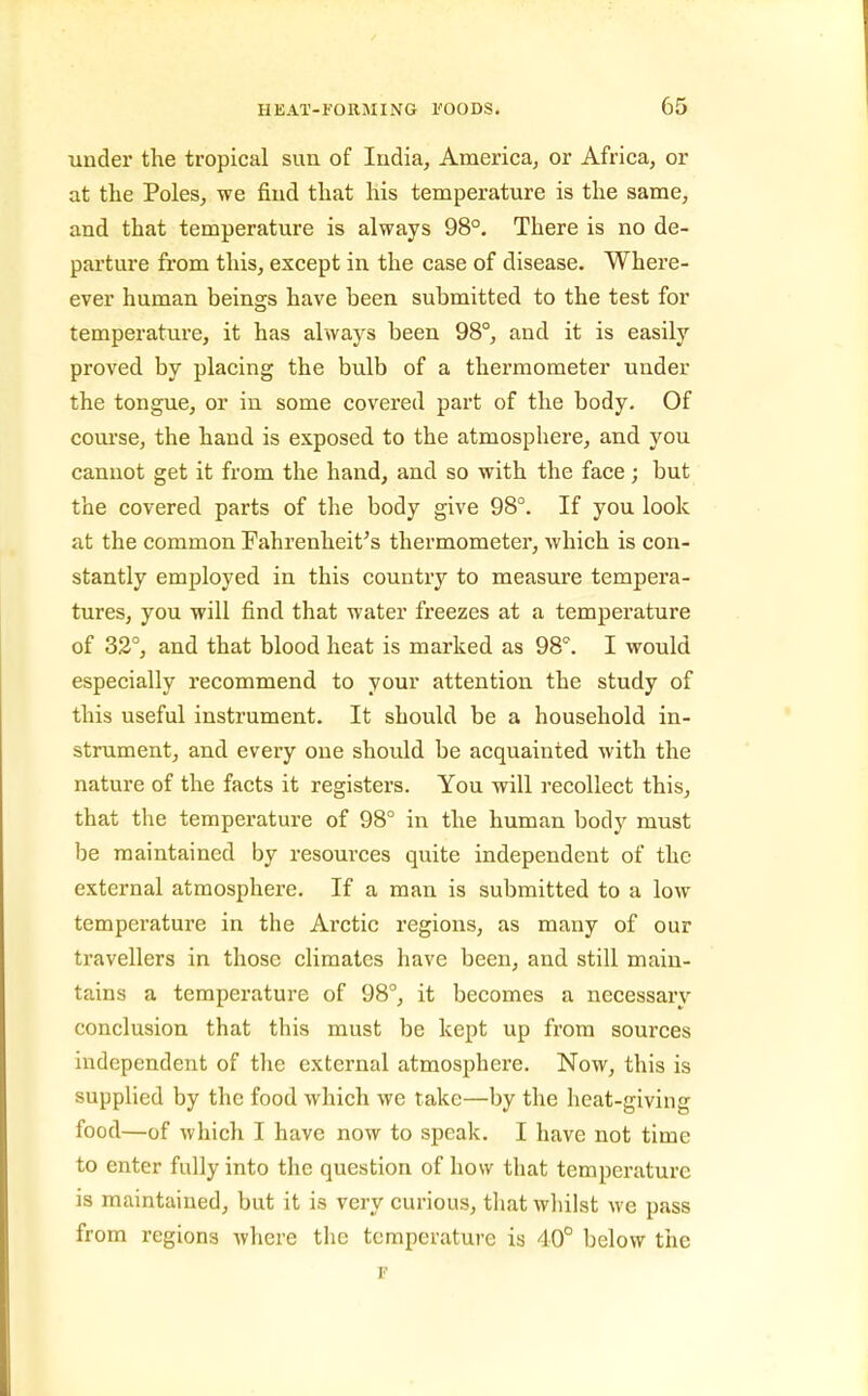 under the tropical sun of India, America, or Africa, or at the Poles, we find that his temperature is the same, and that temperature is always 98°. There is no de- parture from this, except in the case of disease. Where- ever human beings have been submitted to the test for temperatiu-e, it has always been 98°, and it is easily proved by placing the bulb of a thermometer under the tongue, or in some covered part of the body. Of com-se, the hand is exposed to the atmosphere, and you cannot get it from the hand, and so with the face; but the covered parts of the body give 98°. If you look at the common Fahrenheit's thermometer, which is con- stantly employed in this country to measure tempei'a- tures, you will find that water freezes at a temperature of 32°, and that blood heat is marked as 98°. I would especially recommend to your attention the study of this useful instrument. It should be a household in- strument, and every one should be acquainted with the nature of the facts it registers. You will recollect this, that the temperature of 98° in the human body must be maintained by resources quite independent of the external atmosphere. If a man is submitted to a low temperature in the Arctic regions, as many of our travellers in those climates have been, and still main- tains a temperature of 98°, it becomes a necessary conclusion that this must be kept up from sources independent of the external atmosphere. Now, this is supplied by the food which we take—by the heat-giving food—of which I have now to speak. I have not time to enter fully into the question of how that temperature is maintained, but it is very curious, that whilst we pass from regions where tlic temperature is 40° below the