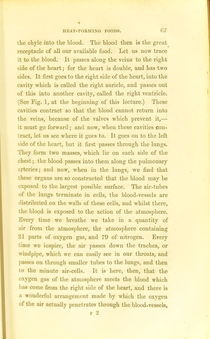 the cbyle into the blood. The blood then is the great receptacle of all our available food. Let us now trace it to the blood. It passes along the veins to the right side of the heart; for the heart is double, and has two sides. It first goes to the right side of the heart, into the cavity which is called the right auricle, and passes out of this into another cavity, called the right ventricle. (See Fig. 1, at the beginning of this lecture.) These cavities contract so that the blood cannot return into the veins, because of the valves which prevent it,— it must go forward; and now, when these cavities con- tract, let us see where it goes to. It goes on to the left side of the heart, but it first passes through the lungs. They form two masses, which lie on each side of the chest; the blood passes into them along the pulmonary arteries; and now, when in the lungs, we find that these organs are so constructed that the blood may be exposed to the largest possible surface. The air-tubes of the lungs terminate in cells, the blood-vessels are distributed on the walls of these cells, and whilst there, the blood is exposed to the action of the atmosphere. Every time we breathe we take in a quantity of air from the atmosphere, the atmosphere containing 21 parts of oxygen gas, and 79 of nitrogen. Every time we inspire, the air passes down the trachea, or windpipe, which we can easily see in our throats, and passes on through smaller tubes to the lungs, and then to the minute air-cells. It is here, then, that the oxygen gas of the atmosphere meets the blood which lias come from the right side of the heart, and there is a wonderful arrangement made by which the oxygen of the air actually penetrates through the blood-vessels, F 2