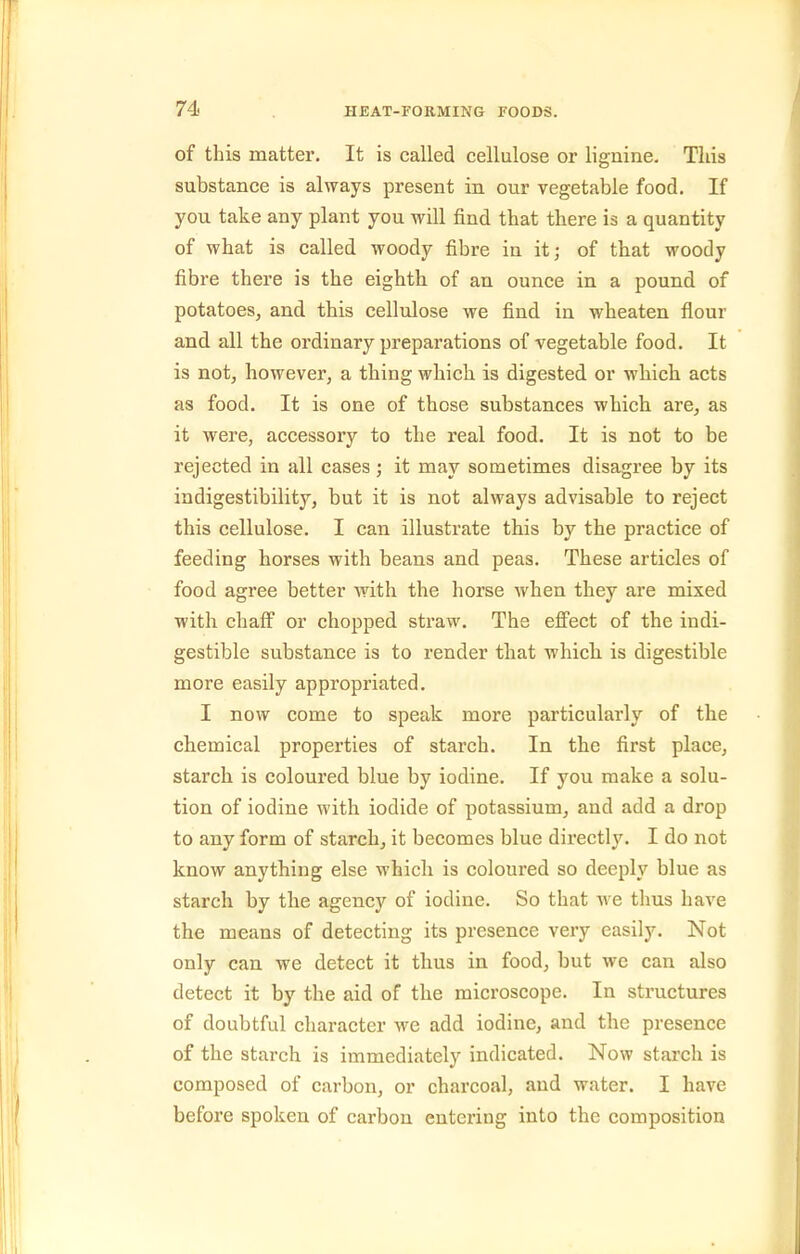 of this matter. It is called cellulose or Hguine. This substance is always present in our vegetable food. If you take any plant you will find that there is a quantity of what is called woody fibre in it; of that woody fibre there is the eighth of an ounce in a pound of potatoes, and this cellulose we find in wheaten flour and all the ordinary preparations of vegetable food. It is not, however, a thing which is digested or which acts as food. It is one of those substances which are, as it were, accessory to the real food. It is not to be rejected in all cases ; it may sometimes disagree by its in digestibility, but it is not always advisable to reject this cellulose. I can illustrate this by the practice of feeding horses with beans and peas. These articles of food agree better with the horse when they are mixed with chaff or chopped straw. The effect of the indi- gestible substance is to render that which, is digestible more easily appropriated. I now come to speak more particularly of the chemical properties of starch. In the first place, starch is coloured blue by iodine. If you make a solu- tion of iodine with iodide of potassium, and add a drop to any form of starch, it becomes blue directly. I do not know anything else which is coloured so deeply blue as starch by the agency of iodine. So that Ave thus have the means of detecting its presence very easily. Not only can we detect it thus in food, but we can also detect it by the aid of the microscope. In structures of doubtful character we add iodine, and the presence of the starch is immediately indicated. Now starch is composed of carbon, or charcoal, and water. I have before spoken of carbon entering into the composition